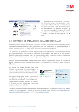 •	Y	por	supuesto	el	uso	de	Twitter	y	Facebook,	
                                                             las dos redes sociales más utilizadas a nivel
                                                             mundial, e incluso de Tuenti a nivel nacional,
                                                             es explotado como canal de comunicación
                                                             por Barrabes.biz. Por ejemplo, el enlace a
                                                             un vídeo producido para el equipo de Moto2
                                                             patrocinado por Tuenti fue visualizado por
                                                             2.500.000 usuarios de esta red en sólo 4
                                                             días5.


2.3. ESTRATEGIA DE BARRABES.BIZ EN LAS REDES SOCIALES
Barrabes.biz tiene presencia en Twitter y Facebook. Tanto la empresa como sus empleados poseen
perfiles profesionales en estas redes para interactuar con sus clientes. El objetivo es hablar el
mismo lenguaje que hoy en día se habla dentro del mundo de los negocios.

Los empleados de la empresa tienen la posibilidad de, utilizando Twitter, ubicar geográficamente
a sus compañeros en todo momento, mediante la información que publican en sus cuentas.
También les permite informarse sobre las charlas, conferencias, congresos, cursos y reuniones a
los que están asistiendo; o clientes con los que están trabajando.

Además, un mismo empleado puede tener varios perfiles profesionales dentro de Facebook y
Twitter para tratar de una manera más personal y cercana a clientes distintos o seguir proyectos
diferentes.

Se utilizan las redes sociales como una
potente herramienta de comunicación. A
través de ellas cuentan historias, tendencias
y actualidad acerca de las últimas tecnologías.

Su objetivo está claro: atraer tráfico hacia
sus páginas oficiales y ser referencia en
temas de actualidad sobre el mundo Internet.
Para conseguir impacto a través de Twitter
o Facebook se han posicionado como una
empresa referente en la Red.

Desde las diferentes cuentas de empleados se escriben artículos y suben links de noticias que en
cuestión de minutos atraen a cientos de personas hacia sus webs oficiales: www.barrabes.biz,
www.barrabesandfriends.com e incluso www.barrabes.com.




5
 Disponible en: http://www.youtube.com/watch?v=TD5cOep6dF0
                                                                                                               22
 