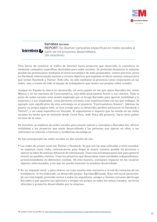 barrabes Barrabes
                                REPORT: Se diseñan campañas específicas en redes sociales a
                                partir de los proyectos desarrollados.
                                (89 caracteres)


Otra forma de canalizar el tráfico de internet hacia proyectos que desarrolla la consultora es
mediante campañas específicas diseñadas para redes sociales. Se pretende dinamizar lo máximo
posible las promociones mediante el envío estratégico de links preparados, tweets precisos, posts
en Facebook referenciando noticias y correos objetivos que explotan el efecto antena comunicativa
que tienen Facebook y Twitter. Todo ello, no sólo mediante la presencia como corporación en las
redes, sino a través de todo el equipo de trabajadores que tienen sus propias redes creadas.

Aunque en España la marca es reconocida, en otros países en los que opera Barrabes.biz, como
México o en las naciones de Centroamérica, aún debe posicionarse frente a sus clientes. Toda la
parte de redes sociales está siendo explotada por el Grupo Barrabés para aportar visibilidad a la
empresa y a sus empleados, como personas cercanas a las organizaciones con las que trabajan. El
ejemplo más significativo de esta estrategia es el proyecto “Centroamérica Innova”. Además de
poseer su propia página web, se han creado para su desarrollo perfiles exclusivos en Facebook y
Twitter6, y un canal específico en Youtube. El seguimiento e impacto que ha tenido en las redes
sociales ha hecho que se extienda desde Costa Rica, sede física del proyecto, hacia otros países
vecinos de la zona.

En resumen, se explotan las redes sociales para asociar valores y conceptos a Barrabes.biz, ofrecer
visibilidad a los proyectos que están desarrollando y las personas que operan en ellos, y ser
referentes en relación a Internet y tendencias tecnológicas.

Se han jerarquizado las redes sociales en dos niveles de uso:

•	Las	redes	de	primer	nivel	son	Twitter	y	Facebook.	Ya	que	son	las	más	utilizadas	a	nivel	mundial,	
  se explotan como redes comunicativas para llegar al mayor número posible de personas y
  ejercer la labor de antenas difusoras de información. Usan una estrategia particular para generar
  interés en posibles clientes. Usan los proyectos que desarrollan como entidades independientes,
  promocionándolos en diferentes cuentas. De esta manera, consiguen impactar en los usuarios
  objetivo seleccionados, a los que les pueda interesar la temática desarrollada.

•	En	un	segundo	nivel,	y	para	ofrecer	un	trato	mucho	más	exclusivo	a	la	red	de	contactos	de	los	
  fundadores, se ha elaborado un desarrollo propio: Barrabes&Friends. Esta red social particular,
  de uso restringido, pretende invitar a todos los seguidores, amigos y clientes cercanos del Grupo
  Barrabés a que aporten sus opiniones y tengan voz propia en todos los temas tratados, servicios
  ofrecidos y proyectos desarrollados por la empresa.




6
 Se pueden visitar los perfiles en: http://www.facebook.com/centroamericainnova y http://www.twitter.com/cainnova
                                                                                                                    23
 