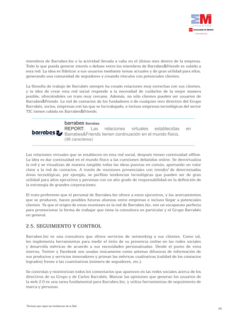 miembros de Barrabes.biz o la actividad llevada a cabo en el último mes dentro de la empresa.
Todo lo que pueda generar interés o debate entre los miembros de Barrabes&Friends es subido a
esta red. La idea es fidelizar a sus usuarios mediante temas actuales y de gran utilidad para ellos,
generando una comunidad de seguidores y creando vínculos con potenciales clientes.

La filosofía de trabajo de Barrabés siempre ha creado relaciones muy estrechas con sus clientes,
y la idea de crear esta red social responde a la necesidad de cuidarlos de la mejor manera
posible, ofreciéndoles un trato muy cercano. Además, no sólo clientes pueden ser usuarios de
Barrabes&Friends. La red de contactos de los fundadores o de cualquier otro directivo del Grupo
Barrabés, socios, empresas con las que se ha trabajado, e incluso empresas tecnológicas del sector
TIC tienen cabida en Barrabes&Friends.

                                   barrabes Barrabes
                                   REPORT: Las relaciones virtuales establecidas              en
                                   Barrabes&Friends tienen continuación en el mundo físico.
                                   (96 caracteres)


Las relaciones virtuales que se establecen en esta red social, después tienen continuidad offline.
La idea es dar continuidad en el mundo físico a las cuestiones debatidas online. Se desvirtualiza
la red y se visualizan de manera tangible todas las ideas puestas en común, aportando un valor
clave a la red de contactos. A través de reuniones presenciales con trendys7 de determinadas
áreas tecnológicas, por ejemplo, se perfilan tendencias tecnológicas que pueden ser de gran
utilidad para altos ejecutivos y personas con un alto grado de responsabilidad en la definición de
la estrategia de grandes corporaciones.

El trato preferente que el personal de Barrabes.biz ofrece a estos ejecutivos, y los acercamientos
que se producen, hacen posibles futuras alianzas entre empresas e incluso llegar a potenciales
clientes. Ya que el origen de estas reuniones es la red de Barrabes.biz, son un escaparate perfecto
para promocionar la forma de trabajar que tiene la consultora en particular y el Grupo Barrabés
en general.

2.5. SEGUIMIENTO Y CONTROL
Barrabes.biz es una consultora que ofrece servicios de networking a sus clientes. Como tal,
les implementa herramientas para medir el éxito de su presencia online en las redes sociales
y desarrolla métricas de acuerdo a sus necesidades personalizadas. Desde el punto de vista
interno, Twitter y Facebook son usadas únicamente como antenas difusoras de información de
sus productos y servicios innovadores y priman las métricas cualitativas (calidad de los contactos
logrados) frente a las cuantitativas (número de seguidores, etc.).

Se controlan y monitorizan todos los comentarios que aparecen en las redes sociales acerca de los
directivos de su Grupo y de Carlos Barrabés. Matizar las opiniones que generan los usuarios de
la web 2.0 es una tarea fundamental para Barrabes.biz, y utiliza herramientas de seguimiento de
marca y personas.



7
    Persona que sigue las tendencias de la Red
                                                                                                       25
 