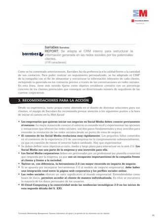 barrabes Barrabes
                                REPORT: Se adapta el CRM interno para estructurar la
                                información generada en las redes sociales por los potenciales
                                clientes.
                                (116 caracteres)


Como se ha comentado anteriormente, Barrabes.biz da preferencia a la calidad frente a la cantidad
de sus contactos. Para poder realizar un seguimiento personalizado, se ha adaptado el CRM8
de la compañía con el fin de almacenar y estructurar la información relevante de cada cliente,
incluyendo la generada en los contactos previos a través de las conversaciones en redes sociales.
En esta línea, tiene más sentido fijarse como objetivo establecer contacto con un porcentaje
concreto de los clientes potenciales que conseguir un determinado número de seguidores de las
cuentas corporativas.

3. RECOMENDACIONES PARA LA ACCIÓN
Desde su experiencia, tanto propia como obtenida en el diseño de distintas soluciones para sus
clientes, el equipo de Barrabes.biz recomienda prestar atención a los siguientes puntos a la hora
de iniciar el camino en la Web Social:

•	 Los empresarios que quieran iniciar sus negocios en Social Media deben conocer previamente
   el entorno. La mejor manera de conocer el entorno es estando en él y experimentar las opciones
   y sensaciones que ofrecen las redes sociales; son dos pasos fundamentales y muy sencillos para
   entender la revolución de las redes sociales desde un punto de vista de negocio.
•	 El	contexto	de	los	Social	Media	evoluciona	muy	rápidamente. Los pequeños fallos cometidos
   en el comienzo de la experiencia 2.0 de una empresa no la comprometerán substancialmente,
   ya que en cuestión de meses el entorno habrá cambiado. Hay que experimentar.
•	 Se	deben	definir	unos	objetivos	a	corto,	medio	y	largo	plazo	para	interactuar	en	la	web	2.0.	Los
   Social Media son una parte de la empresa y una inversión para ella.
•	 Los Social Media corporativos deben ser gestionados por un profesional (en plantilla o externo)
   que responda por la empresa, ya que son un escaparate importantísimo de la compañía frente
   al cliente y frente a la sociedad.
•	 Twitter	es,	con	diferencia,	la	herramienta	2.0	con	mayor	recorrido	en	impacto	de	negocio.
•	 Si	se	apuesta	por	incorporar	herramientas	2.0	al	modelo	de	negocio	empresarial,	debe haber
   una	integración	total	entre	la	página	web	corporativa	y	los	perfiles	sociales	online.
•	 Las redes sociales ofrecen un valor significativo al mundo empresarial. Entendiéndolas como
   bases de datos, permiten acceder al cliente de manera individualizada. En ellas se encuentra
   la mayoría de los datos personales de los usuarios.
•	 El	Cloud	Computing	y	la	conectividad	serán	las	tendencias	tecnológicas	2.0	en	los	inicios	de	
   esta segunda década del S. XXI.




8
 Customer Relationship Management: Sistema informático de apoyo a la gestión de las relaciones con los clientes.
                                                                                                                   26
 