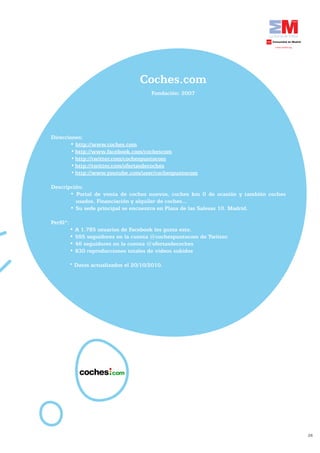 Coches.com
                                             Fundación:	2007




    Direcciones:
	   	      •	http://www.coches.com
            •	http://www.facebook.com/cochescom
            •	http://twitter.com/cochespuntocom
            •	http://twitter.com/ofertasdecoches
            •	http://www.youtube.com/user/cochespuntocom

    Descripción:
           •	 Portal	 de	 venta	 de	 coches	 nuevos,	 coches	 km	 0	 de	 ocasión	 y	 también	 coches	
             usados.	Financiación	y	alquiler	de	coches...
           •	Su	sede	principal	se	encuentra	en	Plaza	de	las	Salesas	10.	Madrid.

    Perfil*:
               •	A	1.785	usuarios	de	Facebook	les	gusta	esto.
               •	595	seguidores	en	la	cuenta	@cochespuntocom	de	Twitter.
               •	46	seguidores	en	la	cuenta	@ofertasdecoches
               •	830	reproducciones	totales	de	videos	subidos

               * Datos actualizados el 20/10/2010.




                                                                                                        28
 