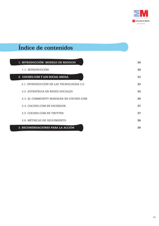 Índice de contenidos

1. INTRODUCCIÓN: MODELO DE NEGOCIO           30

  1.1. INTRODUCCIÓN                          30

2. COCHES.COM Y LOS SOCIAL MEDIA             33

  2.1. INTRODUCCIÓN EN LAS TECNOLOGÍAS 2.0   33

  2.2. ESTRATEGIA EN REDES SOCIALES          34

  2.3. EL COMMUNITY MANAGER DE COCHES.COM    36

  2.4. COCHES.COM EN FACEBOOK                37

  2.5. COCHES.COM EN TWITTER                 37

  2.6. MÉTRICAS DE SEGUIMIENTO               38

3. RECOMENDACIONES PARA LA ACCIÓN	           39




                                                  29
 