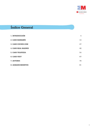 Índice General

1. INTRODUCCIÓN        4

2. CASO BARRABÉS      13

3. CASO COCHES.COM    27

4. CASO REAL MADRID   40

5. CASO TELEPIZZA     54

6. CASO VEO7          67

7. AUTORES            79

8. AGRADECIMIENTOS    81




                           3
 