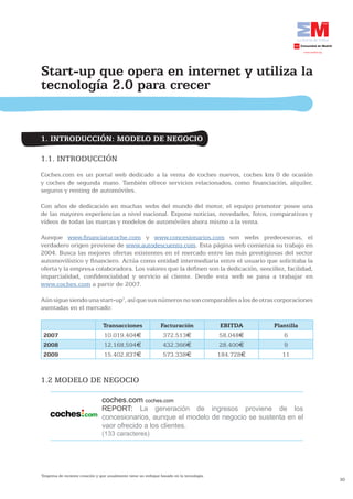 Start-up que opera en internet y utiliza la
tecnología 2.0 para crecer


1. INTRODUCCIÓN: MODELO DE NEGOCIO

1.1. INTRODUCCIÓN
Coches.com es un portal web dedicado a la venta de coches nuevos, coches km 0 de ocasión
y coches de segunda mano. También ofrece servicios relacionados, como financiación, alquiler,
seguros y renting de automóviles.

Con años de dedicación en muchas webs del mundo del motor, el equipo promotor posee una
de las mayores experiencias a nivel nacional. Expone noticias, novedades, fotos, comparativas y
vídeos de todas las marcas y modelos de automóviles ahora mismo a la venta.

Aunque www.financiatucoche.com y www.concesionarios.com son webs predecesoras, el
verdadero origen proviene de www.autodescuento.com. Esta página web comienza su trabajo en
2004. Busca las mejores ofertas existentes en el mercado entre las más prestigiosas del sector
automovilístico y financiero. Actúa como entidad intermediaria entre el usuario que solicitaba la
oferta y la empresa colaboradora. Los valores que la definen son la dedicación, sencillez, facilidad,
imparcialidad, confidencialidad y servicio al cliente. Desde esta web se pasa a trabajar en
www.coches.com a partir de 2007.

Aún sigue siendo una start-up1, así que sus números no son comparables a los de otras corporaciones
asentadas en el mercado:

                                 Transacciones                  Facturación                 EBITDA    Plantilla
    2007                         10.019.404€                     372.513€                  58.048€       6
    2008                         12.168.594€                     432.366€                  28.400€       9
    2009                         15.402.837€                     573.338€                  184.728€      11


1.2 MODELO DE NEGOCIO

                                 coches.com coches.com
                                 REPORT: La generación de ingresos proviene de los
                                 concesionarios, aunque el modelo de negocio se sustenta en el
                                 vaor ofrecido a los clientes.
                                 (133 caracteres)




1
 Empresa de reciente creación y que usualmente tiene un enfoque basado en la tecnología.
                                                                                                                  30
 