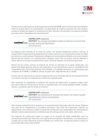Coches.com se constituyó con un presupuesto inicial de 28.850€. Ejerce la función de intermediario
entre el usuario final y el concesionario. La generación de ingresos proviene de estos últimos,
aunque el modelo de negocio se sustenta en el valor ofrecido a los primeros. La empresa se define
por tanto como “agregadora de concesionarios”.


                      coches.com coches.com
                      REPORT: Su ventaja competitiva reside en ofrecer al usuario final
                      el mejor precio de adquisición
                      (88 caracteres)


La empresa está centrada en la venta de coches. Su ventaja competitiva reside en ofrecer al
usuario final el mejor precio de adquisición de coches nuevos en un concesionario oficial, en todas
las marcas y a nivel nacional. Únicamente trabajan con concesionarios oficiales y no existe relación
directa con las marcas. Los concesionarios compiten entre ellos en precio, incluso llegando a
lanzar ofertas en las que no ganan dinero, para centrarse después en el servicio postventa.

Dentro de los coches nuevos, la mayoría de ventas se efectúan en la gama media-alta. Las
gamas más bajas generan ahorros más reducidos, lo que dno fomenta tanto la movilidad de los
compradores por el territorio nacional. Sin embargo, sí es posible encontrar en www.coches.com
márgenes de 2.000€ a 3.000€ en ofertas de gama alta, dependiendo de la ciudad.

Coches.com se sitúa entre las mejores empresas del sector lanzando ofertas de seminuevos-km 0
y al mismo nivel que la competencia en oferta de segunda mano.

Para aumentar la satisfacción y confianza del usuario de coches.com, la empresa vigila coche
por coche todas las ofertas que le entran en segunda mano. Se revisan posibles estafas, fraudes,
averías y accidentes que ha tenido el vehículo.


                      coches.com coches.com
                      REPORT: Se monitoriza el proceso de venta y se mide el grado
                      desatisfacción de los compradores.
                      (87 caracteres)


Otra ventaja competitiva de la empresa es la monitorización efectuada sobre las ventas. Ninguna
otra web de la competencia lo considera prioritario. Una serie de comerciales realizan un
seguimiento a los usuarios y miden su grado de satisfacción. Los responsables de concesionarios
oficiales valoran positivamente los informes que les entrega coches.com sobre cada venta.

Los ingresos de coches.com tienen su origen en la creación de leads cualificados para los
concesionarios (cobro por lead -CPL-,ver explicación en el gráfico). No obstante, si el concesionario
cumple con un cupo mínimo de ventas acordado con coches.com, la empresa pasará a cobrar un
porcentaje sobre estas ventas (CPA).




                                                                                                        31
 