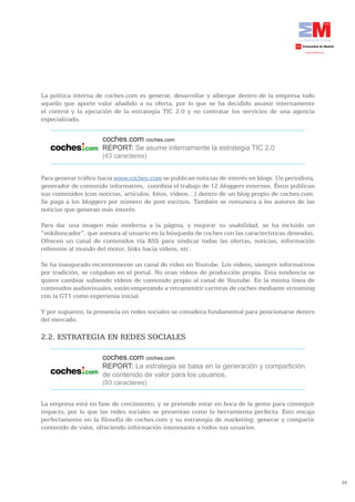 La política interna de coches.com es generar, desarrollar y albergar dentro de la empresa todo
aquello que aporte valor añadido a su oferta, por lo que se ha decidido asumir internamente
el control y la ejecución de la estrategia TIC 2.0 y no contratar los servicios de una agencia
especializada.


                      coches.com coches.com
                      REPORT: Se asume internamente la estrategia TIC 2.0
                      (43 caracteres)


Para generar tráfico hacia www.coches.com se publican noticias de interés en blogs. Un periodista,
generador de contenido informativo, coordina el trabajo de 12 bloggers externos. Éstos publican
sus contenidos (con noticias, artículos, fotos, vídeos…) dentro de un blog propio de coches.com.
Se paga a los bloggers por número de post escritos. También se remunera a los autores de las
noticias que generan más interés.

Para dar una imagen más moderna a la página, y mejorar su usabilidad, se ha incluido un
“wikibuscador”, que asesora al usuario en la búsqueda de coches con las características deseadas.
Ofrecen un canal de contenidos vía RSS para sindicar todas las ofertas, noticias, información
referente al mundo del motor, links hacia vídeos, etc.

Se ha inaugurado recientemente un canal de vídeo en Youtube. Los vídeos, siempre informativos
por tradición, se colgaban en el portal. No eran vídeos de producción propia. Esta tendencia se
quiere cambiar subiendo vídeos de contenido propio al canal de Youtube. En la misma línea de
contenidos audiovisuales, están empezando a retransmitir carreras de coches mediante streaming
con la GT1 como experienia inicial.

Y por supuesto, la presencia en redes sociales se considera fundamental para posicionarse dentro
del mercado.

2.2. ESTRATEGIA EN REDES SOCIALES

                      coches.com coches.com
                      REPORT: La estrategia se basa en la generación y compartición
                      de contenido de valor para los usuarios.
                      (93 caracteres)


La empresa está en fase de crecimiento, y se pretende estar en boca de la gente para conseguir
impacto, por lo que las redes sociales se presentan como la herramienta perfecta. Esto encaja
perfectamente en la filosofía de coches.com y su estrategia de marketing: generar y compartir
contenido de valor, ofreciendo información interesante a todos sus usuarios.




                                                                                                     34
 