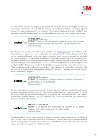 La interacción del resto de empresas del sector con las redes sociales es simple: vuelcan los
contenidos informativos de sus RSS de noticias en Facebook y Twitter, sin ofrecer apenas
interacciones personalizadas con sus usuarios. Esta despreocupación por las oportunidades que
presentan las redes sociales quiere ser aprovechada por coches.com como ventaja competitiva.


                      coches.com coches.com
                      REPORT: Todo aquello que pueda resultar ameno y atractivo para
                      los seguidores de coches.com se sube a los perfiles públicos.
                      (115 caracteres)


Se ofrece a los usuarios las ofertas que aparecen en www.coches.com, pero además, para
diferenciarse, se sube a las redes sociales la mejor información del mundo del automóvil. Así,
en las cuentas públicas de coches.com aparecen noticias sobre carreras, anuncios de festivales
de coches, anécdotas en la prueba de modelos, nuevos lanzamientos de prototipos exclusivos,
trailers de películas relacionadas con el mundo del motor, comparativas de automóviles, e incluso
alejándose de esta línea, información de la web 2.0, como son entrevistas a Jack Dorsey (fundador
de Twitter), Mark Zuckerberg (creador de Facebook), mejoras que introducen las redes sociales, etc.
Todo aquello que pueda resultar ameno y atractivo para los usuarios, amigos, fans y seguidores de
coches.com se sube a los perfiles públicos. Incluso se “twittean” y “postean” sucesos que ocurren
dentro de la misma empresa.


                      coches.com coches.com
                      REPORT: A través de las redes sociales el usuario recibe atención
                      personalizada a sus solicitudes.
                      (89 caracteres)


Pero no sólo se postean anuncios en las redes sociales. Ya que el grado de satisfacción del usuario
resulta fundamental para la empresa, éste recibe asesoramiento en todo momento. A través
de estos canales se responden las preguntas que ejercen los consumidores acerca de precios,
financiación, seguros, ofertas… Se busca el trato más humano posible con una conversación
honesta, abierta y transparente.


                      coches.com coches.com
                      REPORT: Se genera una comunidad de usuarios en las redes
                      sociales que atrae a más personas interesadas.
                      (94 caracteres)


Esta humanización de las relaciones con el cliente a través de redes sociales genera fidelización
hacia la marca. Se ha creado una comunidad de usuarios, y a través de ella las personas satisfechas
atraen a más gente interesada. Existen fans de la actividad de coches.com a los que se quiere
captar como altavoces y difusores de información.




                                                                                                      35
 