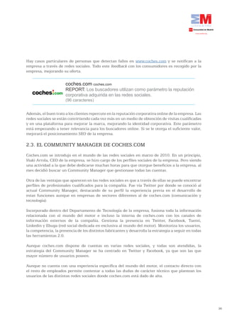 Hay casos particulares de personas que detectan fallos en www.coches.com y se notifican a la
empresa a través de redes sociales. Todo este feedback con los consumidores es recogido por la
empresa, mejorando su oferta.


                      coches.com coches.com
                      REPORT: Los buscadores utilizan como parámetro la reputación
                      corporativa adquirida en las redes sociales.
                      (96 caracteres)


Además, el buen trato a los clientes repercute en la reputación corporativa online de la empresa. Las
redes sociales se están convirtiendo cada vez más en un medio de obtención de visitas cualificadas
y en una plataforma para mejorar la marca, mejorando la identidad corporativa. Este parámetro
está empezando a tener relevancia para los buscadores online. Si se le otorga el suficiente valor,
mejorará el posicionamiento SEO de la empresa.

2.3. EL COMMUNITY MANAGER DE COCHES.COM
Coches.com se introdujo en el mundo de las redes sociales en marzo de 2010. En un principio,
Iñaki Arrola, CEO de la empresa, se hizo cargo de los perfiles sociales de la empresa. Pero siendo
una actividad a la que debe dedicarse muchas horas para que otorgue beneficios a la empresa, al
mes decidió buscar un Community Manager que gestionase todas las cuentas.

Otra de las ventajas que aparecen en las redes sociales es que a través de ellas se puede encontrar
perfiles de profesionales cualificados para la compañía. Fue vía Twitter por donde se conoció al
actual Community Manager, destacando de su perfil la experiencia previa en el desarrollo de
estas funciones aunque en empresas de sectores diferentes al de coches.com (comunicación y
tecnología).

Incorporado dentro del Departamento de Tecnología de la empresa, fusiona toda la información
relacionada con el mundo del motor e incluso la interna de coches.com con los canales de
información externos de la compañía. Gestiona la presencia en Twitter, Facebook, Tuenti,
Linkedin y Ebuga (red social dedicada en exclusiva al mundo del motor). Monitoriza los usuarios,
la competencia, la presencia de los distintos fabricantes y desarrolla la estrategia a seguir en todas
las herramientas 2.0.

Aunque coches.com dispone de cuentas en varias redes sociales, y todas son atendidas, la
estrategia del Community Manager se ha centrado en Twitter y Facebook, ya que son las que
mayor número de usuarios poseen.

Aunque no cuenta con una experiencia específica del mundo del motor, el contacto directo con
el resto de empleados permite contestar a todas las dudas de carácter técnico que plantean los
usuarios de las distintas redes sociales donde coches.com está dado de alta.




                                                                                                         36
 