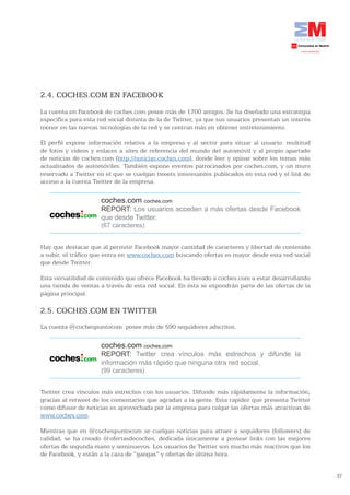 2.4. COCHES.COM EN FACEBOOK
La cuenta en Facebook de coches.com posee más de 1700 amigos. Se ha diseñado una estrategia
específica para esta red social distinta de la de Twitter, ya que sus usuarios presentan un interés
menor en las nuevas tecnologías de la red y se centran más en obtener entretenimiento.

El perfil expone información relativa a la empresa y al sector para situar al usuario: multitud
de fotos y vídeos y enlaces a sites de referencia del mundo del automóvil y al propio apartado
de noticias de coches.com (http://noticias.coches.com), donde leer y opinar sobre los temas más
actualizados de automóviles. También expone eventos patrocinados por coches.com, y un muro
reservado a Twitter en el que se cuelgan tweets interesantes publicados en esta red y el link de
acceso a la cuenta Twitter de la empresa.

                      coches.com coches.com
                      REPORT: Los usuarios acceden a más ofertas desde Facebook
                      que desde Twitter.
                      (67 caracteres)


Hay que destacar que al permitir Facebook mayor cantidad de caracteres y libertad de contenido
a subir, el tráfico que entra en www.coches.com buscando ofertas es mayor desde esta red social
que desde Twitter.

Esta versatilidad de contenido que ofrece Facebook ha llevado a coches.com a estar desarrollando
una tienda de ventas a través de esta red social. En ésta se expondrán parte de las ofertas de la
página principal.

2.5. COCHES.COM EN TWITTER
La cuenta @cochespuntocom posee más de 590 seguidores adscritos.

                      coches.com coches.com
                      REPORT: Twitter crea vínculos más estrechos y difunde la
                      información más rápido que ninguna otra red social.
                      (99 caracteres)


Twitter crea vínculos más estrechos con los usuarios. Difunde más rápidamente la información,
gracias al retweet de los comentarios que agradan a la gente. Esta rapidez que presenta Twitter
como difusor de noticias es aprovechada por la empresa para colgar las ofertas más atractivas de
www.coches.com.

Mientras que en @cochespuntocom se cuelgan noticias para atraer a seguidores (followers) de
calidad, se ha creado @ofertasdecoches, dedicada únicamente a postear links con las mejores
ofertas de segunda mano y seminuevos. Los usuarios de Twitter son mucho más reactivos que los
de Facebook, y están a la caza de “gangas” y ofertas de última hora.


                                                                                                      37
 