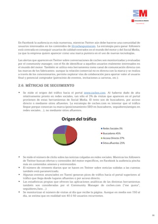 En Facebook la audiencia es más numerosa, mientras Twitter aún debe hacerse una comunidad de
usuarios interesados en los contenidos de @cochespuntocom. La estrategia para ganar followers
está centrada en conseguir usuarios de calidad centrados en el mundo del motor y del Social Media,
ya que la empresa quiere aparecer como una marca puntera en el uso de nuevas tecnologías.

Las alertas que aparecen en Twitter sobre conversaciones de coches son monitorizadas y evaluadas
por el community manager, con el fin de identificar a aquellos usuarios realmente interesados en
el mundo del motor. También se utiliza esta herramienta como canal de comunicación directa con
las marcas de los fabricantes: aunque la relación comercial no es directa con la marca y se realiza
a través de los concesionarios, permite explorar vías de colaboración para aportar valor al usuario
final y potencial comprador (patrocinio de eventos, invitaciones a carreras, etc.).

2.6. MÉTRICAS DE SEGUIMIENTO
•	 Se	 mide	 el	 origen	 del	 tráfico	 hacia	 el	 portal	 www.coches.com. Al haberse dado de alta
   relativamente pronto en redes sociales, tan sólo el 3% de visitas que aparecen en el portal
   provienen de estas herramientas de Social Media. El resto son de buscadores, por acceso
   directo o mediante sitios afluentes. La estrategia de coches.com es intentar que el tráfico
   llegue porque conozcan su marca (posicionamiento SEO en buscadores, seguidores/amigos en
   redes sociales…), no mediante sitios afluentes.




•	 Se	mide	el	número	de	clicks	sobre	las	noticias	colgadas	en	redes	sociales.	Mientras	los	followers
   de Twitter buscan ofertas y contenidos del motor específicos, en Facebook la audiencia pincha
   más en contenidos amenos y entretenidos.
•	 El	número	de	 retweets diarios que se hacen en Twitter sobre noticias subidas a las cuentas
   también está parametrizado.
•	 Algunas	eventos	anunciados	en	Tuenti	generan	picos	de	tráfico	hacia	el	portal	superiores	al	
   tráfico que llega desde lugares afluentes o por acceso directo.
•	 Las	estadísticas	propias	que	ofrecen	las	aplicaciones	analíticas	de	las	distintas	herramientas	
   también son consideradas por el Community Manager de coches.com (“me gusta”,
   seguidores,fans…)
•	 Se	monitorizan	el	número	de	visitas	al	día	que	recibe	la	página.	Aunque	en	media	son	150	al	
   día, se estima que en realidad son 40 ó 50 usuarios recurrentes.




                                                                                                       38
 