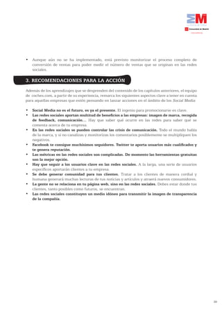 •	 Aunque	 aún	 no	 se	 ha	 implementado,	 está	 previsto	 monitorizar	 el	 proceso	 completo	 de	
   conversión de ventas para poder medir el número de ventas que se originan en las redes
   sociales.

3. RECOMENDACIONES PARA LA ACCIÓN
Además de los aprendizajes que se desprenden del contenido de los capítulos anteriores, el equipo
de coches.com, a partir de su experiencia, remarca los siguientes aspectos clave a tener en cuenta
para aquellas empresas que estén pensando en lanzar acciones en el ámbito de los Social Media:

•	 Social	Media	no	es	el	futuro,	es	ya	el	presente. El ingenio para promocionarse es clave.
•	 Las	redes	sociales	aportan	multitud	de	beneficios	a	las	empresas:	imagen	de	marca,	recogida	
   de	 feedback,	 comunicación… Hay que saber qué ocurre en las redes para saber qué se
   comenta acerca de tu empresa.
•	 En las redes sociales se pueden controlar las crisis de comunicación. Todo el mundo habla
   de la marca, y si no canalizas y monitorizas los comentarios posiblemente se multipliquen los
   negativos.
•	 Facebook	te	consigue	muchísimos	seguidores.	Twitter	te	aporta	usuarios	más	cualificados	y	
   te genera reputación.
•	 Las métricas en las redes sociales son complicadas. De momento las herramientas gratuitas
   son la mejor opción.
•	 Hay que seguir a los usuarios clave en las redes sociales. A la larga, una serie de usuarios
   específicos aportarán clientes a tu empresa.
•	 Se debe generar comunidad para tus clientes. Tratar a los clientes de manera cordial y
   humana generará muchas lecturas de tus noticias y artículos y atraerá nuevos consumidores.
•	 La	gente	no	se	relaciona	en	tu	página	web,	sino	en	las	redes	sociales. Debes estar donde tus
   clientes, tanto posibles como futuros, se encuentran.
•	 Las redes sociales constituyen un medio idóneo para transmitir la imagen de transparencia
   de la compañía.




                                                                                                     39
 