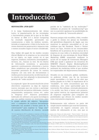 Introducción
MOTIVACIÓN- ¿POR QUÉ?                                                         partido de la “sabiduría de las multitudes”5
                                                                              mediante un proceso de ‘crowdsourcing’6 que
A lo largo fundamentalmente del último                                        nos va a permitir apalancar las posibilidades de
lustro, la popularización de las tecnologías                                  un nuevo modelo de “innovación abierta”.
y herramientas propias de lo que se ha dado
en llamar la Web 2.0 o Social Computing                                       Nuestros amigos más tecnófilos, frikis, trendies
ha resultado imparable, permeando sus                                         o geeks lo mismo nos glosan las bondades
consecuencias a todos los ámbitos sociales,                                   del (pen)último dispositivo de Apple, que nos
incluido el empresarial, si bien lo ha hecho con                              muestran la aparente naturalidad en el uso
ritmos distintos de penetración e impactos más                                cotidiano que del Facebook, Tuenti o Twitter
o menos acusados según el sector considerado.                                 hacen sus hijos. Insisten en los innumerables
                                                                              beneficios de la presencia de las marcas de la
Hoy, hablar del papel de los medios sociales                                  empresa en esas redes y la absoluta necesidad
(Social Media) en la empresa se ha convertido                                 de disponer de una estrategia de Social Media
en un tópico, un lugar común en el que                                        Marketing (SMM) orquestada mediante la
expertos, analistas, consultores, investigadores,                             acción de un equipo de Community Managers
técnicos, etc., buscan su sitio. En los diarios                               (CM) que ayude a apalancar las iniciativas de
de información económica y generalista                                        SEM/SEO (Search Engine Marketing/Search
aparecen continuamente referencias a nuevos                                   Engine Optimization) adoptadas tras el último
datos estadísticos que pretenden justificar la                                seminario de marketing online al que acudían
necesidad perentoria de contar en nuestra                                     los responsables del departamento homónimo.
empresa con una serie de herramientas o
medios para la comunicación, la información y/o                               Situados en ese escenario, global, cambiante,
la relación que han adoptado la denominación                                  no podemos olvidar una de las lecciones
genérica de “redes sociales”1.                                                mejor aprendidas a lo largo de los años que
                                                                              hemos pasado en la Red: la importancia de la
La carpeta de ‘spam’ de nuestro buzón de correo                               “localidad”, no como circunstancia que nos
electrónico corporativo no deja de registrar                                  condiciona, sino como oportunidad para la
nuevos mensajes que nos invitan a participar                                  innovación. Ese enfoque, orientado plenamente
en multitud de encuentros informales, eventos                                 a la acción, nos lleva a lanzar este proyecto,
empresariales, seminarios, cursos, etc., sobre                                que quiere mostrar las experiencias pioneras
la “Empresa 2.0”2. Nuestros proveedores                                       de empresas españolas para compartir las
habituales de software y los gurús tecnológicos                               posibilidades que ofrecen los medios sociales
que nos asedian insisten en mostrarnos cómo                                   como instrumento empresarial.
la simple adición del adjetivo “dos-punto-
cero” a cualquiera de nuestras herramientas                                   Evidentemente este esfuerzo no parte del
habituales nos ayudará a formar parte de “la                                  simple interés mediático por esas herramientas,
conversación”3 para explotar la “larga cola”4                                 convertidas en lugares comunes para los
de nuestra distribución de clientes, sacando                                  medios de información al uso, sino que se
1
 El 12 de septiembre de 2010 se publicaba un reportaje en El País que, con titulares como “Ajenas a las redes sociales”, “Nuevos Canales”, “Un tren que
no espera”, “Los directivos españoles, ‘alérgicos’ a las nuevas tecnologías” o “Wall Street se sube a la web 2.0”, repasaba la escasa penetración de esos
medios sociales en la empresa española, la reticencia manifiesta de algunos de sus responsables, así como las oportunidades que eran capaces de generar
y las tendencias que se marcaban al otro lado del charco.
2
 Andrew MacAfee fue el encargado de popularizar el término a partir de la publicación del artículo ‘Enterprise 2.0: The Dawn of Emergent Collaboration’
en la Sloan Management Review del MIT en el año 2006.
3
 “Los mercados son conversaciones” es la primera de las 95 tesis que componen “The Cluetrain Manifesto: The end of Business as Usual”, obra colectiva
firmada por Rick Levine, Christopher Locke, Doc Searls & David Weinberger editada en 2000 y que se ha convertido en un clásico relacionado con los
negocios e Internet.
4
  Chris Anderson ha popularizado el término con su artículo homónimo en Wired, en octubre de 2004, el correspondiente blog y el libro que le seguía y
que veía la luz en la primavera de 2006.
5
  “The Wisdom of Crowds: Why the Many Are Smarter Than the Few and How Collective Wisdom Shapes Business, Economies, Societies and Nations”,
publicado en 2004 por James Surowiecki.
6
  Término que se refiere a la subcontratación voluntaria masiva y que acuñara Jeff Howe en su artículo “The Rise of Crowdsourcing”, publicado en Wired
en junio de 2006.
                                                                                                                                                            4
 