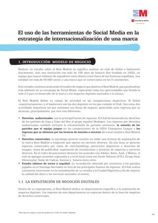El uso de las herramientas de Social Media en la
estrategia de internacionalización de una marca


1. INTRODUCCIÓN: MODELO DE NEGOCIO
Realizar un estudio sobre el Real Madrid no significa analizar un club de fútbol o baloncesto
únicamente, sino una institución con más de 100 años de historia (fue fundada en 1902), un
equipo que mueve millones de seguidores tanto dentro como fuera de las fronteras españolas, una
entidad con más de 90.000 socios y una marca que se comercializa en los 5 continentes.

Este estudio comienza analizando el modelo de negocio que plantea el Real Madrid, para profundizar
más adelante en su estrategia de Social Media, explotando todas las oportunidades que brinda la
web 2.0 para el desarrollo de la marca y los negocios digitales asociados a la misma.

El Real Madrid define su campo de actividad en las competiciones deportivas. El fútbol
-mayoritariamente- y el baloncesto son los dos deportes en los que compite el Club. Son estas dos
actividades deportivas las que sostienen sus líneas de negocio, generando unos ingresos que se
alcanzan, principalmente, por tres vías diferentes:

•	 Derechos audiovisuales: son la principal fuente de ingresos. El Club ha licenciado los derechos
   de los partidos de Liga y Copa del Rey al grupo español Mediapro. Los ingresos por derechos
   audiovisuales también incluyen la retransmisión de partidos amistosos, la emisión de los
   partidos que el equipo juegue en las competiciones de la UEFA Champions League y los
   ingresos que se obtienen por las licencia de emisión a terceros del canal temático Real Madrid
   TV.
•	 Derechos comerciales: la estrategia general consiste en ceder una licencia de explotación de
   la marca Real Madrid a empresas que operan en sectores diversos. En esa línea se generan
   ingresos comerciales por venta de merchandising, patrocinios deportivos y derechos de
   imagen, venta de publicidad, explotación de instalaciones y licencias de negocios y servicios
   diversos. En el rubro de patrocinios destacan los acuerdos con Adidas, Bwin, Audi, y Mahou. A
   esto se agregan acuerdos regionales y a nivel local como son Saudi Telecom (STC), Grupo Polar
   (Venezuela), Solán de Cabras, Sanitas y Solaria entre otros.
•	 Estadio (abonos de socios y taquilla): La recaudación obtenida por asistencia a los partidos
   jugados en el Santiago Bernabéu es otra de las principales fuentes de ingresos. El Club realiza
   constantes inversiones en la remodelación de su estadio y la Ciudad Deportiva a fin de mejorar
   la calidad del aforo y los servicios asociados al mismo.

1.1. LA EXPLOTACIÓN DE NEGOCIOS DIGITALES
Dentro de su organigrama, el Real Madrid dedica un departamento específico a la explotación de
negocios digitales. Los ingresos de este departamento se registran dentro de la línea de negocios
de derechos comerciales.




1
 Todo tipo de compra y venta de productos a través de medios digitales.
                                                                                                     43
 