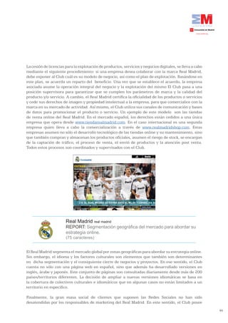 La cesión de licencias para la explotación de productos, servicios y negocios digitales, se lleva a cabo
mediante el siguiente procedimiento: si una empresa desea colaborar con la marca Real Madrid,
debe exponer al Club cuál es su modelo de negocio, así como el plan de explotación. Basándose en
este plan, se acuerda un reparto del beneficio. Una vez que se establece el acuerdo, la empresa
asociada asume la operación integral del negocio y la explotación del mismo El Club pasa a una
posición supervisora para garantizar que se cumplen los parámetros de marca y la calidad del
producto y/o servicio. A cambio, el Real Madrid certifica la oficialidad de los productos o servicios
y cede sus derechos de imagen y propiedad intelectual a la empresa, para que comercialice con la
marca en su mercado de actividad. Así mismo, el Club utiliza sus canales de comunicación y bases
de datos para promocionar el producto o servicio. Un ejemplo de este modelo son las tiendas
de venta online del Real Madrid. En el mercado español, los derechos están cedidos a una única
empresa que opera desde www.tiendarealmadrid.com. En el caso internacional es una segunda
empresa quien lleva a cabo la comercialización a través de www.realmadridshop.com. Estas
empresas asumen no sólo el desarrollo tecnológico de las tiendas online y su mantenimiento, sino
que también compran y almacenan los productos oficiales, asumen el riesgo de stock, se encargan
de la captación de tráfico, el proceso de venta, el envió de productos y la atención post venta.
Todos estos procesos son coordinados y supervisados con el Club.




                       Real Madrid real madrid
                       REPORT: Segmentación geográfica del mercado para abordar su
                       estrategia online.
                       (75 caracteres)


El Real Madrid segmenta el mercado global por zonas geográficas para abordar su estrategia online.
Sin embargo, el idioma y los factores culturales son elementos que también son determinantes
en dicha segmentación y el consiguiente cierre de negocios y proyectos. En ese sentido, el Club
cuenta no sólo con una página web en español, sino que además ha desarrollado versiones en
inglés, árabe y japonés. Este conjunto de páginas son consultadas diariamente desde más de 200
países/territorios diferentes. La decisión de ampliar a nuevas versiones idiomáticas se basa en
la cobertura de colectivos culturales e idiomáticos que en algunas casos no están limitados a un
territorio en especifico.

Finalmente, la gran masa social de clientes que suponen las Redes Sociales no han sido
desatendidas por los responsables de marketing del Real Madrid. En este sentido, el Club posee
                                                                                                           44
 