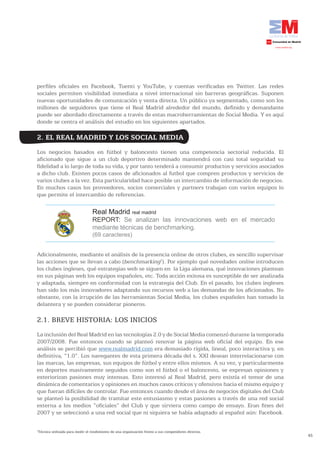 perfiles oficiales en Facebook, Tuenti y YouTube, y cuentas verificadas en Twitter. Las redes
sociales permiten visibilidad inmediata a nivel internacional sin barreras geográficas. Suponen
nuevas oportunidades de comunicación y venta directa. Un público ya segmentado, como son los
millones de seguidores que tiene el Real Madrid alrededor del mundo, definido y demandante
puede ser abordado directamente a través de estas macroherramientas de Social Media. Y es aquí
donde se centra el análisis del estudio en los siguientes apartados.

2. EL REAL MADRID Y LOS SOCIAL MEDIA
Los negocios basados en fútbol y baloncesto tienen una competencia sectorial reducida. El
aficionado que sigue a un club deportivo determinado mantendrá con casi total seguridad su
fidelidad a lo largo de toda su vida, y por tanto tenderá a consumir productos y servicios asociados
a dicho club. Existen pocos casos de aficionados al futbol que compren productos y servicios de
varios clubes a la vez. Esta particularidad hace posible un intercambio de información de negocios.
En muchos casos los proveedores, socios comerciales y partners trabajan con varios equipos lo
que permite el intercambio de referencias.

                                 Real Madrid real madrid
                                 REPORT: Se analizan las innovaciones web en el mercado
                                 mediante técnicas de benchmarking.
                                 (69 caracteres)


Adicionalmente, mediante el análisis de la presencia online de otros clubes, es sencillo supervisar
las acciones que se llevan a cabo (benchmarking1). Por ejemplo qué novedades online introducen
los clubes ingleses, qué estrategias web se siguen en la Liga alemana, qué innovaciones plantean
en sus páginas web los equipos españoles, etc. Toda acción exitosa es susceptible de ser analizada
y adaptada, siempre en conformidad con la estrategia del Club. En el pasado, los clubes ingleses
han sido los más innovadores adaptando sus recursos web a las demandas de los aficionados. No
obstante, con la irrupción de las herramientas Social Media, los clubes españoles han tomado la
delantera y se pueden considerar pioneros.

2.1. BREVE HISTORIA: LOS INICIOS
La inclusión del Real Madrid en las tecnologías 2.0 y de Social Media comenzó durante la temporada
2007/2008. Fue entonces cuando se planteó renovar la página web oficial del equipo. En ese
análisis se percibió que www.realmadrid.com era demasiado rígida, lineal, poco interactiva y, en
definitiva, “1.0”. Los navegantes de esta primera década del s. XXI desean interrelacionarse con
las marcas, las empresas, sus equipos de fútbol y entre ellos mismos. A su vez, y particularmente
en deportes masivamente seguidos como son el fútbol o el baloncesto, se expresan opiniones y
exteriorizan pasiones muy intensas. Esto interesó al Real Madrid, pero existía el temor de una
dinámica de comentarios y opiniones en muchos casos críticos y ofensivos hacia el mismo equipo y
que fueran difíciles de controlar. Fue entonces cuando desde el área de negocios digitales del Club
se planteó la posibilidad de tramitar este entusiasmo y estas pasiones a través de una red social
externa a los medios “oficiales” del Club y que sirviera como campo de ensayo. Eran fines del
2007 y se seleccionó a una red social que ni siquiera se había adaptado al español aún: Facebook.

1
 Técnica utilizada para medir el rendimiento de una organización frente a sus competidores directos.
                                                                                                       45
 