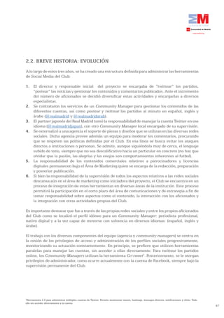 2.2. BREVE HISTORIA: EVOLUCIÓN
A lo largo de estos tres años, se ha creado una estructura definida para administrar las herramientas
de Social Media del Club:

1. El director y responsable inicial del proyecto se encargaba de “twittear” los partidos,
   “postear” las noticias y gestionar los contenidos y comentarios publicados. Ante el incremento
   del número de aficionados se decidió diversificar estas actividades y encargarlas a diversos
   especialistas.
2. Se contrataron los servicios de un Community Manager para gestionar los contenidos de las
   diferentes cuentas, así como postear y twittear los partidos al minuto en español, inglés y
   árabe (@realmadrid y @realmadridarab).
3. El partner japonés del Real Madrid tomó la responsabilidad de manejar la cuenta Twitter en ese
   idioma (@realmadridjapan), con otro Community Manager local encargado de su supervisión.
4. Se externalizó a una agencia el soporte de piezas y diseños que se utilizan en las diversas redes
   sociales. Dicha agencia provee además un equipo para moderar los comentarios, procurando
   que se respeten las políticas definidas por el Club. En esa línea se busca evitar los ataques
   directos a instituciones o personas. Se admite, aunque siguiéndolo muy de cerca, el lenguaje
   subido de tono, siempre que no sea descalificativo hacia un particular en concreto (no hay que
   olvidar que la pasión, las alegrías y los enojos son comportamientos inherentes al futbol).
5. La responsabilidad de los contenidos comerciales relativos a patrocinadores y licencias
   digitales permanecen bajo el Área de Marketing quien se encarga de la redacción, preparación
   y posterior publicación.
6. Si bien la responsabilidad de la supervisión de todos los aspectos relativos a las redes sociales
   descansa aún en el área de marketing como iniciadora del proyecto, el Club se encuentra en un
   proceso de integración de estas herramientas en diversas áreas de la institución. Este proceso
   permitirá la participación en el corto plazo del área de comunicaciones y de estrategia a fin de
   tomar responsabilidad sobre aspectos como el contenido, la interacción con los aficionados y
   la integración con otras actividades propias del Club.

Es importante destacar que fue a través de las propias redes sociales y entre los propios aficionados
del Club como se localizó el perfil idóneo para un Community Manager: periodista profesional,
nativo digital y a la vez capaz de moverse con solvencia en diversos idiomas: (español, inglés y
árabe).

El trabajo con los diversos componentes del equipo (agencia y community managers) se centra en
la cesión de los privilegios de acceso y administración de los perfiles sociales progresivamente,
monitorizando su actuación constantemente. En principio, se prefiere que utilicen herramientas
paralelas para manejar las cuentas, sin acceder a ellas directamente. Para twittear los partidos
online, los Community Managers utilizan la herramienta Co-tweet3. Posteriormente, se le otorgan
privilegios de administrador, como ocurre actualmente con la cuenta de Facebook, siempre bajo la
supervisión permanente del Club.




3
 Herramienta 2.0 para administrar múltiples cuentas de Twitter. Permite monitorear tweets, hashtags, mensajes directos, notificaciones y clicks. Todo
ello sin acceder directamente a la cuenta.
                                                                                                                                                        47
 