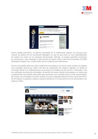 Como medida preventiva, la agencia encargada de la moderación dispone de personal para
realizar las labores de los Community Managers en caso de que éstos se vean imposibilitados
de realizar sus tareas en un momento determinado. Además, un equipo específico monitoriza
los comentarios, tags, hashtags4 y links los días de mayor tráfico, como son los partidos de UEFA
Champions League y las rondas finales de las competiciones domésticas.

Como se ha podido observar, toda la definición estratégica y uso de las redes sociales ha seguido
una estrategia bottom-up: dentro del área de explotación de negocios digitales se diseñó la
estrategia inicial y se implementaron las primeras actividades de interacción y contenidos. Una
vez realizadas las primeras actividades, de perfiló con mayor detalle la estrategia y se seleccionó
a profesionales con perfiles adecuados para gestionar una actividad cada vez más especializada.
Por último, las actividades en redes sociales se están integrando dentro de otras áreas del Club a
fin de mejorar su gestión y obtener mayores beneficios en la interacción con los aficionados y los
negocios afines.




Almohadilla utilizada en Twitter para etiquetar tweets que tratan sobre temas específicos. Facilita su búsqueda en Twitter.
4

                                                                                                                              48
 