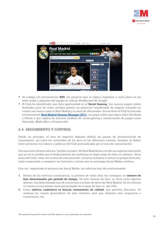 •	 Se	trabaja	con	herramientas	RSS. Un proyecto que se espera implantar a corto plazo en las
   webs árabe y japonesa del equipo es utilizar Feedburner6 de Google.
•	 El	Club	ha	identificado	una	clara	oportunidad	en	el	Social Gaming. Los nuevos juegos online
   diseñados para las redes sociales poseen un potencial considerable de negocio tomando en
   cuenta una marca como el Real Madrid y la masa de aficionados. En esa línea el Club ha lanzado
   recientemente Real	Madrid	Fantasy	Manager	2011, un juego online que opera sobre Facebook
   y iPhone y que replica los exitosos modelos de social gaming y monetización de juegos como
   Farmville, Mafia Wars o Frontierville.

2.4. SEGUIMIENTO Y CONTROL
Desde un principio, el área de negocios digitales definió las pautas de monitorización de
comentarios, así como los contenidos de los post en las diferentes cuentas. Siempre se deben
tener presentes los valores y políticas del Club puntualizadas por el área de comunicación.

Durante estos últimos años los “perfiles sociales” del Real Madrid han crecido tan espectacularmente
que ya no es posible que el departamento de marketing se haga cargo de ellos en solitario. Otras
áreas del Club, como son el área de comunicación, recursos humanos e incluso la propia dirección,
están empezando a compartir las funciones y tareas que la estrategia Social Media conlleva.

Una vez implantado el proyecto de Social Media, las métricas han ido evolucionando:

1. Dentro de las métricas cuantitativas, la primera de todas ellas fue conseguir un número de
   fans determinados por período de tiempo. De este número de fans, se tiene como objetivo
   obtener una determinada tasa de conversión a la base de datos del Real Madrid. En los últimos
   12 meses el incremento mensual promedio de la base de fans es del 16%.
2. Como métrica cualitativa se buscan comentarios de calidad, que generen discusión. Se
   analizan los tweets generadores de más retweets, post que obtienen más respuestas o
   comentarios, etc.




6
 Herramienta de gestión de fuentes web RSS, podscast y otros publicadores de contenidos.
                                                                                                       50
 