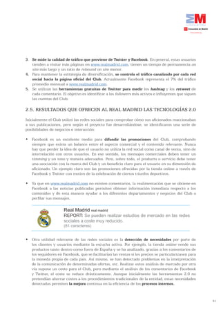 3. Se	mide	la	calidad	de	tráfico	que	proviene	de	Twitter	y	Facebook. En general, estas usuarios
   tienden a visitar más páginas en www.realmadrid.com, tienen un tiempo de permanencia on
   site más largo y un ratio de rebound on site menor.
4. Para mantener la estrategia de diversificación, se	controla	el	tráfico	canalizado	por	cada	red	
   social	 hacia	 la	 página	 oficial	 del	 Club. Actualmente Facebook representa el 7% del tráfico
   promedio mensual a www.realmadrid.com.
5. Se utilizan las herramientas gratuitas de Twitter para medir los hashtag y los retweet de
   cada comentario. El objetivo es identificar a los followers más activos e influyentes que siguen
   las cuentas del Club.

2.5. RESULTADOS QUE OFRECEN AL REAL MADRID LAS TECNOLOGÍAS 2.0
Inicialmente el Club utilizó las redes sociales para comprobar cómo sus aficionados reaccionaban
a sus publicaciones, pero según el proyecto fue desarrollándose, se identificaron una serie de
posibilidades de negocios e interacción:

•	 Facebook	 es	 un	 excelente	 medio	 para	 difundir las promociones del Club, comprobando
   siempre que exista un balance entre el aspecto comercial y el contenido relevante. Nunca
   hay que perder la idea de que el usuario no utiliza la red social como canal de venta, sino de
   interrelación con otros usuarios. En ese sentido, los mensajes comerciales deben tener un
   timming y un tono y manera adecuados. Pero, sobre todo, el producto o servicio debe tener
   una asociación con la marca del Club y un beneficio claro para el usuario en su dimensión de
   aficionado. Un ejemplo claro son las promociones ofrecidas por la tienda online a través de
   Facebook y Twitter con motivo de la celebración de ciertos triunfos deportivos.

•	 Ya	que	en	www.realmadrid.com no existen comentarios, la realimentación que se obtiene en
   Facebook a las noticias publicadas permiten obtener información inmediata respecto a los
   contenidos y de esta manera ayudar a los diferentes departamentos y negocios del Club a
   perfilar sus mensajes.

                      Real Madrid real madrid
                      REPORT: Se pueden realizar estudios de mercado en las redes
                      sociales a coste muy reducido.
                      (81 caracteres)


•	 Otra	 utilidad	 relevante	 de	 las	 redes	 sociales	 es	 la	 detección de necesidades por parte de
   los clientes y usuarios mediante la escucha activa. Por ejemplo, la tienda online vende sus
   productos tanto dentro como fuera de España y se ha analizado, gracias a los comentarios de
   los seguidores en Facebook, que se facilitarían las ventas si los precios se particularizasen para
   la moneda propia de cada país. Así mismo, se han detectado problemas en la interpretación
   de la comunicación de determinadas ofertas, etc. Realizar estos análisis de mercado por otra
   vía supone un coste para el Club, pero mediante el análisis de los comentarios de Facebook
   y Twitter, el coste se reduce drásticamente. Aunque inicialmente las herramientas 2.0 no
   pretendían ahorrar costes a los procedimientos tradicionales de la entidad, estas necesidades
   detectadas permiten la mejora continua en la eficiencia de los procesos internos.



                                                                                                        51
 