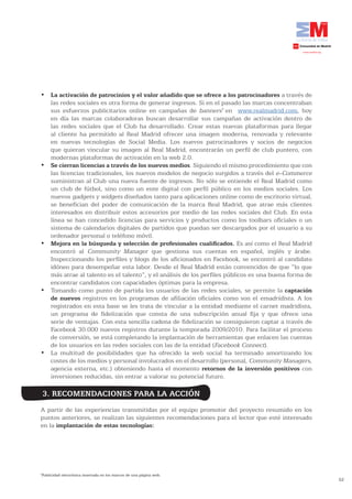 •	 La activación de patrocinios y el valor añadido que se ofrece a los patrocinadores a través de
   las redes sociales es otra forma de generar ingresos. Si en el pasado las marcas concentraban
   sus esfuerzos publicitarios online en campañas de banners7 en www.realmadrid.com, hoy
   en día las marcas colaboradoras buscan desarrollar sus campañas de activación dentro de
   las redes sociales que el Club ha desarrollado. Crear estas nuevas plataformas para llegar
   al cliente ha permitido al Real Madrid ofrecer una imagen moderna, renovada y relevante
   en nuevas tecnologías de Social Media. Los nuevos patrocinadores y socios de negocios
   que quieran vincular su imagen al Real Madrid, encontrarán un perfil de club puntero, con
   modernas plataformas de activación en la web 2.0.
•	 Se cierran licencias a través de los nuevos medios. Siguiendo el mismo procedimiento que con
   las licencias tradicionales, los nuevos modelos de negocio surgidos a través del e-Commerce
   suministran al Club una nueva fuente de ingresos. No sólo se entiende el Real Madrid como
   un club de fútbol, sino como un ente digital con perfil público en los medios sociales. Los
   nuevos gadgets y widgets diseñados tanto para aplicaciones online como de escritorio virtual,
   se benefician del poder de comunicación de la marca Real Madrid, que atrae más clientes
   interesados en distribuir estos accesorios por medio de las redes sociales del Club. En esta
   línea se han concedido licencias para servicios y productos como los toolbars oficiales o un
   sistema de calendarios digitales de partidos que puedan ser descargados por el usuario a su
   ordenador personal o teléfono móvil.
•	 Mejora en la búsqueda y selección de profesionales cualificados. Es así como el Real Madrid
   encontró al Community Manager que gestiona sus cuentas en español, inglés y árabe.
   Inspeccionando los perfiles y blogs de los aficionados en Facebook, se encontró al candidato
   idóneo para desempeñar esta labor. Desde el Real Madrid están convencidos de que “lo que
   más atrae al talento es el talento”, y el análisis de los perfiles públicos es una buena forma de
   encontrar candidatos con capacidades óptimas para la empresa.
•	 Tomando	como	punto	de	partida	los	usuarios	de	las	redes	sociales,	se	permite	la	captación
   de nuevos registros en los programas de afiliación oficiales como son el emadridista. A los
   registrados en esta base se les trata de vincular a la entidad mediante el carnet madridista,
   un programa de fidelización que consta de una subscripción anual fija y que ofrece una
   serie de ventajas. Con esta sencilla cadena de fidelización se consiguieron captar a través de
   Facebook 30.000 nuevos registros durante la temporada 2009/2010. Para facilitar el proceso
   de conversión, se está completando la implantación de herramientas que enlacen las cuentas
   de los usuarios en las redes sociales con las de la entidad (Facebook Connect).
•	 La	 multitud	 de	 posibilidades	 que	 ha	 ofrecido	 la	 web	 social	 ha	 terminado	 amortizando	 los	
   costes de los medios y personal involucrados en el desarrollo (personal, Community Managers,
   agencia externa, etc.) obteniendo hasta el momento retornos de la inversión positivos con
   inversiones reducidas, sin entrar a valorar su potencial futuro.

    3. RECOMENDACIONES PARA LA ACCIÓN
A partir de las experiencias transmitidas por el equipo promotor del proyecto resumido en los
puntos anteriores, se realizan las siguientes recomendaciones para el lector que esté interesado
en la implantación de estas tecnologías:




Publicidad electrónica insertada en los marcos de una página web.
7

                                                                                                           52
 