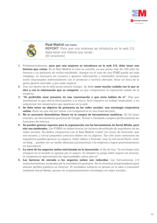 Real Madrid real madrid
                       REPORT: Para que una empresa se introduzca en la web 2.0,
                       debe tener una historia que contar.
                       (85 caracteres)


1. Fundamentalmente, para	 que	 una	 empresa	 se	 introduzca	 en	 la	 web	 2.0,	 debe	 tener	 una	
   historia que contar. En el Real Madrid el caso es sencillo, ya que posee más de 100 años de
   historia y un palmarés de títulos envidiable. Aunque en el caso de una PYME puede ser más
   complejo, es necesario ser creativo y generar información y contenidos atractivos, aunque
   estén relacionados indirectamente con el producto o servicio ofertado. Estar en boca de la
   gente genera mercado, y por ende negocio.
2. Una vez dentro de la web social existen riesgos. Se debe tener mucho cuidado con lo que se
   dice y con la información que se comparte, ya que compromete la reputación online de la
   empresa.
3. “Es preferible estar presente en una conversación a que otros hablen de ti”. Hay que
   monitorizar lo que afecta directamente a la marca. Esto requiere un trabajo importante, y no
   subestimar los comentarios que aparecen en la web.
4. Se	 debe	 tener	 un	 objetivo	 de	 presencia	 en	 las	 redes	 sociales,	 una	 estrategia	 corporativa	
   online. Estar en una red por imitar a la competencia es una mala decisión.
5. No es necesario desembolsar dinero en la compra de herramientas analíticas. En las fases
   iniciales, las herramientas gratuitas de Google, Twitter y Facebook cumplen perfectamente las
   funciones de métrica.
6. Se	pueden	generar	ingresos	para	la	organización	con	las	herramientas	de	Social	Media,	pero	
   aún son moderados. Las PYMES no deben buscar un número desorbitado de seguidores en las
   redes sociales. No deben compararse con el Real Madrid. Cubrir los costes de inversión, que
   son escasos, y cerrar pequeños contratos deben ser su objetivo. Tan sólo unos centenares de
   seguidores pueden generar su negocio. Subir vídeos a Youtube, usar la red social Flickr, tener
   un blog… pueden ser un medio ideal para promocionar a la empresa y lograr posicionamiento
   en buscadores.
7. La	clave	de	los	negocios	online	está	basada	en	la	innovación.	A día de hoy, “la estrategia más
   insegura en el mundo es apostar por lo seguro. Si siempre se juega sobre seguro sin innovar,
   la competencia aprovechará las oportunidades antes que tú”.
8. Las barreras de entrada a los negocios online son reducidas. Las herramientas 2.0
   mayoritariamente aceptadas por la sociedad son gratuitas. No se necesitan programadores para
   diseñar perfiles públicos en internet. El verdadero esfuerzo es pensar en la idea a transmitir
   mediante Social Media, pensar en el posicionamiento estratégico en redes sociales.




                                                                                                            53
 