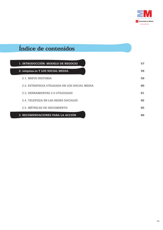 Índice de contenidos

1. INTRODUCCIÓN: MODELO DE NEGOCIO                57

2. telepizza.es Y LOS SOCIAL MEDIA	               59

  2.1. BREVE HISTORIA                             59

  2.2. ESTRATEGIA UTILIZADA EN LOS SOCIAL MEDIA   60

  2.3. HERRAMIENTAS 2.0 UTILIZADAS                61

  2.4. TELEPIZZA EN LAS REDES SOCIALES            62

  2.5. MÉTRICAS DE SEGUIMIENTO                    65

3. RECOMENDACIONES PARA LA ACCIÓN                 66




                                                       56
 
