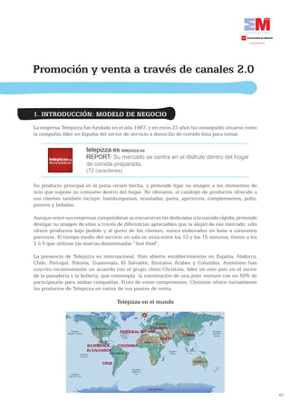 Promoción y venta a través de canales 2.0


1. INTRODUCCIÓN: MODELO DE NEGOCIO
La empresa Telepizza fue fundada en el año 1987, y en estos 23 años ha conseguido situarse como
la compañía líder en España del sector de servicio a domicilio de comida lista para tomar.


                       telepizza.es telepizza.es
                       REPORT: Su mercado se centra en el disfrute dentro del hogar
                       de comida preparada.
                       (72 caracteres)

Su producto principal es la pizza recién hecha, y pretende ligar su imagen a los momentos de
ocio que supone su consumo dentro del hogar. No obstante, el catálogo de productos ofrecido a
sus clientes también incluye: hamburguesas, ensaladas, pasta, aperitivos, complementos, pollo,
postres y bebidas.

Aunque entre sus empresas competidoras se encuentran las dedicadas a la comida rápida, pretende
desligar su imagen de ellas a través de diferencias apreciables que la alejan de ese mercado: sólo
ofrece productos bajo pedido y al gusto de los clientes, nunca elaborados en base a consumos
previstos. El tiempo medio del servicio en sala se sitúa entre los 12 y los 15 minutos, frente a los
3 ó 5 que utilizan las marcas denominadas “fast food”.

La presencia de Telepizza es internacional. Han abierto establecimientos en España, Andorra,
Chile, Portugal, Polonia, Guatemala, El Salvador, Emiratos Árabes y Colombia. Asimismo han
suscrito recientemente un acuerdo con el grupo chino Christine, líder en este país en el sector
de la panadería y la bollería, que contempla la constitución de una joint venture con un 50% de
participación para ambas compañías. Fruto de estos compromisos, Christine ofrece inicialmente
los productos de Telepizza en varios de sus puntos de venta.

                                     Telepizza en el mundo




                                                                                                       57
 