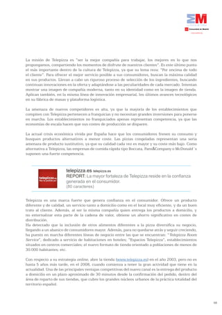 La misión de Telepizza es “ser la mejor compañía para trabajar, los mejores en lo que nos
propongamos, compartiendo los momentos de disfrute de nuestros clientes”. Es este último punto
el más importante dentro de la cultura de Telepizza, ya que su lema reza: “Por encima de todo
el cliente”. Para ofrecer el mejor servicio posible a sus consumidores, buscan la máxima calidad
en sus productos. Llevan a cabo un riguroso proceso de selección de los ingredientes, buscando
continuas innovaciones en la oferta y adaptándose a las peculiaridades de cada mercado. Intentan
mostrar una imagen de compañía moderna, tanto en su identidad como en la imagen de tienda.
Aplican también, en la misma línea de innovación empresarial, los últimos avances tecnológicos
en su fábrica de masas y plataforma logística.

La amenaza de nuevos competidores es alta, ya que la mayoría de los establecimientos que
compiten con Telepizza pertenecen a franquicias y no necesitan grandes inversiones para ponerse
en marcha. Los establecimientos no franquiciados apenas representan competencia, ya que las
economías de escala hacen que sus costes de producción se disparen.

La actual crisis económica vivida por España hace que los consumidores frenen su consumo y
busquen productos alternativos a menor coste. Las pizzas congeladas representan una seria
amenaza de producto sustitutivo, ya que su calidad cada vez es mayor y su coste más bajo. Como
alternativa a Telepizza, las empresas de comida rápida tipo Boccata, Pans&Company o McDonald´s
suponen una fuerte competencia.



                       telepizza.es telepizza.es
                       REPORT: La mayor fortaleza de Telepizza reside en la confianza
                       generada en el consumidor.
                       (80 caracteres)


Telepizza es una marca fuerte que genera confianza en el consumidor. Ofrece un producto
diferente y de calidad, un servicio tanto a domicilio como en el local muy eficiente, y da un buen
trato al cliente. Además, al ser la misma compañía quien entrega los productos a domicilio, y
no externalizar esta parte de la cadena de valor, obtiene un ahorro significativo en costes de
distribución.
Ha detectado que la inclusión de otros alimentos diferentes a la pizza diversifica su negocio,
llegando a un abanico de consumidores mayor. Además, para no quedarse atrás y seguir creciendo,
ha puesto en marcha diferentes líneas de negocio entre las que se encuentran: “Telepizza Room
Service”, dedicado a servicio de habitaciones en hoteles; “Espacios Telepizza”, establecimientos
situados en centros comerciales; el nuevo formato de tienda orientado a poblaciones de menos de
30.000 habitantes; etc.

Con respecto a su estrategia online, abre la tienda (www.telepizza.es) en el año 2003, pero no es
hasta 5 años más tarde, en el 2008, cuando comienza a tener la gran actividad que tiene en la
actualidad. Una de las principales ventajas competitivas del nuevo canal es la entrega del producto
a domicilio en un plazo aproximado de 30 minutos desde la confirmación del pedido, dentro del
área de reparto de sus tiendas, que cubre los grandes núcleos urbanos de la práctica totalidad del
territorio español.



                                                                                                      58
 