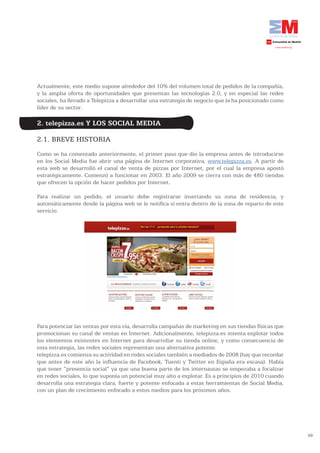 Actualmente, este medio supone alrededor del 10% del volumen total de pedidos de la compañía,
y la amplia oferta de oportunidades que presentan las tecnologías 2.0, y en especial las redes
sociales, ha llevado a Telepizza a desarrollar una estrategia de negocio que la ha posicionado como
líder de su sector.

2. telepizza.es Y LOS SOCIAL MEDIA

2.1. BREVE HISTORIA
Como se ha comentado anteriormente, el primer paso que dio la empresa antes de introducirse
en los Social Media fue abrir una página de Internet corporativa, www.telepizza.es. A partir de
esta web se desarrolló el canal de venta de pizzas por Internet, por el cual la empresa apostó
estratégicamente. Comenzó a funcionar en 2003. El año 2009 se cierra con más de 480 tiendas
que ofrecen la opción de hacer pedidos por Internet.

Para realizar un pedido, el usuario debe registrarse insertando su zona de residencia, y
automáticamente desde la página web se le notifica si entra dentro de la zona de reparto de este
servicio.




Para potenciar las ventas por esta vía, desarrolla campañas de marketing en sus tiendas físicas que
promocionan su canal de ventas en Internet. Adicionalmente, telepizza.es intenta explotar todos
los elementos existentes en Internet para desarrollar su tienda online, y como consecuencia de
esta estrategia, las redes sociales representan una alternativa potente.
telepizza.es comienza su actividad en redes sociales también a mediados de 2008 (hay que recordar
que antes de este año la influencia de Facebook, Tuenti y Twitter en España era escasa). Había
que tener “presencia social” ya que una buena parte de los internautas se empezaba a focalizar
en redes sociales, lo que suponía un potencial muy alto a explotar. Es a principios de 2010 cuando
desarrolla una estrategia clara, fuerte y potente enfocada a estas herramientas de Social Media,
con un plan de crecimiento enfocado a estos medios para los próximos años.




                                                                                                      59
 