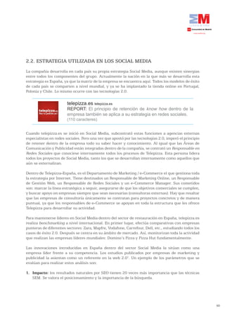2.2. ESTRATEGIA UTILIZADA EN LOS SOCIAL MEDIA
La compañía desarrolla en cada país su propia estrategia Social Media, aunque existen sinergias
entre todos los componentes del grupo. Actualmente la nación en la que más se desarrolla esta
estrategia es España, ya que la matriz de la empresa se encuentra aquí. Todos los modelos de éxito
de cada país se comparten a nivel mundial, y ya se ha implantado la tienda online en Portugal,
Polonia y Chile. Lo mismo ocurre con las tecnologías 2.0.

                       telepizza.es telepizza.es
                       REPORT: El principio de retención de know how dentro de la
                       empresa también se aplica a su estrategia en redes sociales.
                       (110 caracteres)


Cuando telepizza.es se inició en Social Media, subcontrató estas funciones a agencias externas
especialistas en redes sociales. Pero una vez que apostó por las tecnologías 2.0, imperó el principio
de retener dentro de la empresa todo su saber hacer y conocimiento. Al igual que las Áreas de
Comunicación y Publicidad están integradas dentro de la compañía, se contrató un Responsable en
Redes Sociales que conociese internamente todos los procesos de Telepizza. Esta persona lidera
todos los proyectos de Social Media, tanto los que se desarrollan internamente como aquellos que
aún se externalizan.

Dentro de Telepizza-España, es el Departamento de Marketing / e-Commerce el que gestiona toda
la estrategia por Internet. Tiene destinados un Responsable de Marketing Online, un Responsable
de Gestión Web, un Responsable de Redes Sociales y un e-Commerce Manager. Sus cometidos
son: marcar la línea estratégica a seguir, asegurarse de que los objetivos comerciales se cumplen,
y buscar apoyo en empresas siempre que sean necesarias (consultoras externas). Hay que resaltar
que las empresas de consultoría únicamente se contratan para proyectos concretos y de manera
puntual, ya que los responsables de e-Commerce se apoyan en toda la estructura que les ofrece
Telepizza para desarrollar su actividad.

Para mantenerse líderes en Social Media dentro del sector de restauración en España, telepizza.es
realiza benchmarking a nivel internacional. En primer lugar, efectúa comparativas con empresas
punteras de diferentes sectores: Zara, Mapfre, Vodafone, Carrefour, Dell, etc., estudiando todos los
casos de éxito 2.0. Después se centra en su ámbito de mercado. Así, monitorizan toda la actividad
que realizan las empresas líderes mundiales: Domino’s Pizza y Pizza Hut fundamentalmente.

Las innovaciones introducidas en España dentro del sector Social Media la sitúan como una
empresa líder frente a su competencia. Los estudios publicados por empresas de marketing y
publicidad la asientan como un referente en la web 2.01. Un ejemplo de los parámetros que se
evalúan para realizar estos análisis son:

1. Impacto: los resultados naturales por SEO tienen 20 veces más importancia que las técnicas
   SEM. Se valora el posicionamiento y la importancia de la búsqueda.




                                                                                                        60
 