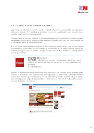 2.4. TELEPIZZA EN LAS REDES SOCIALES
La presencia de telepizza.es en redes sociales responde a la idea de buscar tráfico, conseguir masa
crítica y ser capaces de rentabilizar y monetizar a todos sus seguidores (el gran reto que tienen
todas las empresas con presencia social).

Pretenden aportar un valor añadido y ventajas adicionales a sus seguidores en redes sociales:
participación en concursos, regalos de merchandising, entradas para cine, etc., son ofrecidas por
la compañía a través de estas plataformas.

A su vez, telepizza.es aprovecha la rápida interacción que se puede llevar a cabo con los clientes
escuchándolos, atendiendo sus necesidades y resolviendo de la mejor manera posible los
problemas surgidos con los pedidos. Recoge una gran cantidad de feedback a nivel producto,
servicio y compañía.

                       telepizza.es telepizza.es
                       REPORT: telepizza.es emplea estrategias diferentes para
                       dirigirse a los usuarios de cada red social, ya que los perfiles son
                       distintos.
                       (126 caracteres)


telepizza.es emplea estrategias diferentes para acercarse a los usuarios de las distintas redes
sociales, ya que ve una clara segmentación en sus perfiles. Los internautas utilizan Facebook de
manera más personal, para relacionarse con sus amistades y familia. En Twitter hay un público
más tecnológico con un perfil más cualificado en términos de Internet. Y en Tuenti los usuarios
son más dinámicos e impulsivos.




                                                                                                      62
 