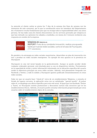 La atención al cliente online se presta los 7 días de la semana (los fines de semana son los
momentos de más consumo), por lo que la coordinación entre los miembros del Departamento
de e-Commerce resulta fundamental para que no recaiga toda la responsabilidad sobre una única
persona. Se han dado casos de clientes descontentos con los servicios prestados por telepizza.es
que han twiteado sus opiniones los sábados a mediodía y en menos de 3 minutos recibieron una
respuesta en nombre de la empresa.

                      telepizza.es telepizza.es
                      REPORT: Fruto de su constante innovación, realiza una apuesta
                      fuerte por nuevas redes sociales, como en el caso de Foursquare.
                      (117 caracteres)


En paralelo a la estrategia en redes sociales mayoritarias, desarrollan un plan de innovación con
test y pruebas en redes sociales emergentes. Un ejemplo de esta apuesta es la presencia en
Foursquare.

Foursquare es una red social basada en la geolocalización. Aunque se puede acceder desde
cualquier ordenador personal, está diseñada para su uso en dispositivos móviles. Precisamente
en la capacidad de recibir y emitir información relacionada con la ubicación específica del usuario
reside su diferencia principal con otras redes sociales. Además, está plenamente integrada con
Facebook y Twitter, y todo lo subido a Foursquare aparece publicado instantáneamente en estas
redes sociales.

Cada vez que un usuario hace “check-in” cerca de un establecimiento Telepizza, o consulta el
listado de lugares cercanos, la aplicación avisa con un señalizador “special nearby”. Al pulsar
sobre él, se despliega una oferta específica para esta red social. Al igual que con Facebook, Twitter
y Tuenti, en Foursquare existen promociones y descuentos incluso más atractivos que en los
establecimientos físicos. Además, el usuario puede consultar información proporcionada por otros
usuarios sobre el establecimiento objeto de la consulta.




                                                                                                        64
 
