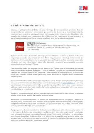 2.5. MÉTRICAS DE SEGUIMIENTO
telepizza.es utiliza los Social Media con una estrategia de venta orientada al cliente final. Se
recogen todas las opiniones y comentarios que generan los clientes y se monitorizan todas las
opiniones tanto negativas como positivas de los comentarios en redes sociales. Identifican a los
usuarios que realizan estos comentarios, los pedidos que han requerido, e incluso la zona en la
que se han efectuado con el fin de ofrecer soluciones de la forma más rápida posible.

                      telepizza.es telepizza.es
                      REPORT: La principal fortaleza de la compañía referenciada por
                      sus clientes es el trato online que dan al consumidor.
                      (108 caracteres)


Realizan escucha activa de todos los hashtags y tweets referidos a la marca en Twitter, elaborando
respuestas adecuadas a la mayoría de ellos. Estas respuestas son valoradas positivamente por
los clientes, referenciándolas como fortalezas de la compañía y situándola como una empresa de
referencia en el trato online hacia el consumidor. Valoran la cercanía de la empresa y las campañas
promocionales que hacen en Twitter.

Para comprobar todos los comentarios que aparecen en Twitter, usan el sistema de alertas que
proporciona la herramienta “Hootsuite”. Todo el feedback recogido en los comentarios pasa a
engrosar los registros internos de Telepizza. Usan sistemas de seguimiento de su reputación
online para conocer, evaluar, filtrar, priorizar y tomar decisiones al respecto de los comentarios
sobre la marca.

Tienen monitorizado el tráfico proveniente de cada red social. Aunque aún representa un porcentaje
reducido en comparación con el número de usuarios únicos que visitan www.telepizza.es cada mes,
las campañas promocionales destinadas a plataformas específicas hacen que existan picos de
tráfico provenientes de las redes sociales. Para ello, contabilizan el número de “clics” por usuario
y se identifica su procedencia.

Aunque el lanzamiento de aplicaciones para venta a través de móviles ha sido reciente, ya suponen
más de un 2% de los pedidos a través de la tienda online.

Además de los clientes habituales y el público que accede directamente a su página (Telepizza es
una marca muy reconocida a nivel nacional), la mayor parte del nuevo tráfico que visita su página
web principalmente se origina en buscadores, por posicionamiento SEO y SEM, afiliación, redes
sociales, email-marketing y links patrocinados.

Aunque poseen criterios cuantitativos destinados específicamente a las redes sociales (como son
el crecimiento de followers y amigos por mes, el número de interacciones por canal y las altas en
cada promoción destinada a estas plataformas), priman los criterios cualitativos y la búsqueda de
una clientela de calidad. El objetivo final es la fidelización de su público de la tienda online y las
redes sociales, apareciendo como una comunidad de clientes de mayor calidad, que consume más,
interactúa más con la marca y habla mejor de ella.



                                                                                                         65
 