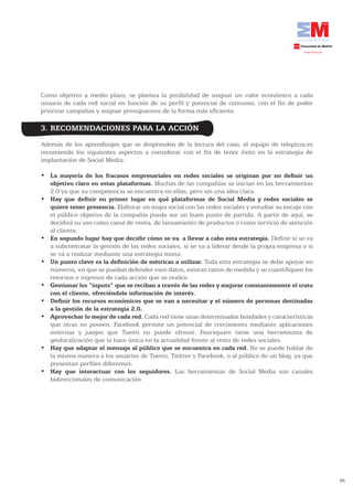 Como objetivo a medio plazo, se plantea la posibilidad de asignar un valor económico a cada
usuario de cada red social en función de su perfil y potencial de consumo, con el fin de poder
priorizar campañas y asignar presupuestos de la forma más eficiente.

3. RECOMENDACIONES PARA LA ACCIÓN
Además de los aprendizajes que se desprenden de la lectura del caso, el equipo de telepizza.es
recomienda los siguientes aspectos a considerar con el fin de tener éxito en la estrategia de
implantación de Social Media:

•	 La mayoría de los fracasos empresariales en redes sociales se originan por no definir un
   objetivo claro en estas plataformas. Muchas de las compañías se inician en las herramientas
   2.0 ya que su competencia se encuentra en ellas, pero sin una idea clara.
•	 Hay que definir en primer lugar en qué plataformas de Social Media y redes sociales se
   quiere tener presencia. Elaborar un mapa social con las redes sociales y estudiar su encaje con
   el público objetivo de la compañía puede ser un buen punto de partida. A partir de aquí, se
   decidirá su uso como canal de venta, de lanzamiento de productos o como servicio de atención
   al cliente.
•	 En segundo lugar hay que decidir cómo se va a llevar a cabo esta estrategia. Definir si se va
   a subcontratar la gestión de las redes sociales, si se va a liderar desde la propia empresa o si
   se va a realizar mediante una estrategia mixta.
•	 Un punto clave es la definición de métricas a utilizar. Toda esta estrategia se debe apoyar en
   números, en que se puedan defender esos datos, existan ratios de medida y se cuantifiquen los
   retornos e ingresos de cada acción que se realice.
•	 Gestionar los “inputs” que se reciban a través de las redes y mejorar constantemente el trato
   con	el	cliente,	ofreciéndole	información	de	interés.
•	 Definir los recursos económicos que se van a necesitar y el número de personas destinadas
   a la gestión de la estrategia 2.0.
•	 Aprovechar lo mejor de cada red. Cada red tiene unas determinadas bondades y características
   que otras no poseen. Facebook permite un potencial de crecimiento mediante aplicaciones
   externas y juegos que Tuenti no puede ofrecer. Foursquare tiene una herramienta de
   geolocalización que la hace única en la actualidad frente al resto de redes sociales.
•	 Hay que adaptar el mensaje al público que se encuentra en cada red. No se puede hablar de
   la misma manera a los usuarios de Tuenti, Twitter y Facebook, o al público de un blog, ya que
   presentan perfiles diferentes.
•	 Hay que interactuar con los seguidores. Las herramientas de Social Media son canales
   bidireccionales de comunicación.




                                                                                                      66
 