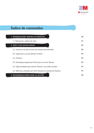 Índice de contenidos

1. INTRODUCCIÓN: MODELO DE NEGOCIO                                  70

  1.1 Estructura: cadena de valor                                   71

2. VEO7 Y LOS SOCIAL MEDIA                                          72

  2.1. Inicios en la web 2.0 de una emisora de televisión           72

  2.2. Aparición y uso de Twitter en Veo7                           73

  2.3. Twision                                                      73

  2.4. Estrategia seguida por Veo7 para el uso de Twitter           75

  2.5. Oportunidades que ofrecen Twitter y las redes sociales       77

  2.6. Métricas utilizadas por Veo7 durante la emisión de Twision   77

3. RECOMENDACIONES PARA LA ACCIÓN                                   78




                                                                         69
 
