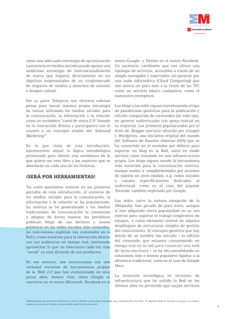 cómo una adecuada estrategia de aproximación                                   nuevo Google; y Twitter en el nuevo Facebook.
y presencia en medios sociales puede apoyar una                                Un escenario cambiante que nos ofrece una
ambiciosa estrategia de internacionalización                                   tipología de servicios, accesibles a través de un
de marca que impacta directamente en los                                       simple navegador y soportados -en general- por
objetivos empresariales de un conglomerado                                     una nube informática (Cloud Computing) que
de negocios de medios y derechos de emisión                                    nos acerca un poco más a la visión de las TIC
e imagen colosal.                                                              como un servicio básico cualquiera, como el
                                                                               suministro energético.
Por su parte Telepizza nos ofrecerá valiosas
pistas para lanzar nuestra propia estrategia                                   Los blogs y las wikis siguen constituyendo el tipo
de ventas utilizando los medios sociales para                                  de plataformas genéricas para la publicación y
la comunicación, la información y la relación                                  edición compartida de contenidos (de todo tipo,
como un verdadero “canal de venta 2.0” basado                                  en general audiovisuales con apoyo textual en
en la interacción directa y participativa con el                               su mayoría). Los primeros popularizados por el
usuario y un concepto amplio del ‘Inbound                                      éxito de Blogger (servicio ofrecido por Google)
Marketing’9.                                                                   y Wordpress, una iniciativa original del mundo
                                                                               del Software de Fuentes Abiertas (SFA) que se
En lo que resta de esta introducción,                                          ha convertido en el estándar por defecto para
intentaremos seguir la lógica metodológica                                     soportar un blog en la Red, tanto en modo
presentada para ofrecer una semblanza de lo                                    servicio como instalado en una infraestructura
que quiere ser este libro y los aspectos que se                                propia. Los blogs siguen siendo la herramienta
abordarán en cada una de las historias.                                        más socorrida para la comunicación externa,
                                                                               aunque suelen ir complementados por acciones
¡SERÁ POR HERRAMIENTAS!                                                        de soporte en otros medios, e.g. redes sociales
                                                                               o canales específicamente dedicados al
Tal como queríamos mostrar en los primeros                                     audiovisual, como es el caso del popular
párrafos de esta introducción, el universo de                                  Youtube, también explotado por Google.
los medios sociales para la comunicación, la
información y la relación se ha popularizado.                                  Las wikis, salvo la exitosa excepción de la
Su retórica se ha generalizado y los medios                                    Wikipedia, han gozado de poco éxito, aunque
tradicionales de comunicación la comienzan                                     sí han adquirido cierta popularidad en su uso
a adoptar de forma masiva: los periódicos                                      interno para soportar el trabajo cooperativo de
publican blogs de sus lectores y tienen                                        equipos, o como elemento central en algunos
presencia en las redes sociales más conocidas,                                 despliegues de estructuras simples de gestión
las televisiones explotan sus contenidos en la                                 del conocimiento. El concepto genérico que hay
Red y crean entornos para la interacción directa                               detrás de un nombre tan extraño - la edición
con sus audiencias en tiempo real, intentando                                  del contenido que estamos consumiendo en
aprovechar lo que un internauta cada vez más                                   tiempo real en la red para construir una web
“social” ya está diciendo de sus productos.                                    de lecto-escritura - se ha ido consolidando en
                                                                               soluciones más o menos populares ligadas a la
En ese entorno, nos encontramos con una                                        ofimática tradicional, como es el caso de Google
variedad creciente de herramientas propias                                     Docs.
de la Web 2.0 que han evolucionado en muy
pocos años: hemos visto cómo Google se                                         La evolución tecnológica en términos de
convierte en el nuevo Microsoft; Facebook en el                                infraestructura que ha sufrido la Red en los
                                                                               últimos años ha permitido que surjan servicios


9
 Metodología que permite interactuar con los clientes potenciales iniciando una conversación con ellos. El objetivo final es facilitar el acceso a la marca
cuando los usuarios sienten la necesidad explícita de consumir.
                                                                                                                                                              7
 