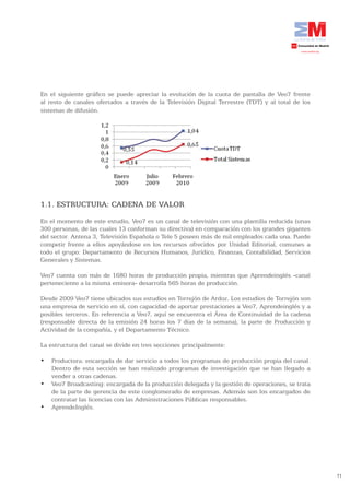 En el siguiente gráfico se puede apreciar la evolución de la cuota de pantalla de Veo7 frente
al resto de canales ofertados a través de la Televisión Digital Terrestre (TDT) y al total de los
sistemas de difusión.




1.1. ESTRUCTURA: CADENA DE VALOR
En el momento de este estudio, Veo7 es un canal de televisión con una plantilla reducida (unas
300 personas, de las cuales 13 conforman su directiva) en comparación con los grandes gigantes
del sector. Antena 3, Televisión Española o Tele 5 poseen más de mil empleados cada una. Puede
competir frente a ellos apoyándose en los recursos ofrecidos por Unidad Editorial, comunes a
todo el grupo: Departamento de Recursos Humanos, Jurídico, Finanzas, Contabilidad, Servicios
Generales y Sistemas.

Veo7 cuenta con más de 1680 horas de producción propia, mientras que Aprendeinglés -canal
perteneciente a la misma emisora- desarrolla 565 horas de producción.

Desde 2009 Veo7 tiene ubicados sus estudios en Torrejón de Ardoz. Los estudios de Torrejón son
una empresa de servicio en sí, con capacidad de aportar prestaciones a Veo7, Aprendeinglés y a
posibles terceros. En referencia a Veo7, aquí se encuentra el Área de Continuidad de la cadena
(responsable directa de la emisión 24 horas los 7 días de la semana), la parte de Producción y
Actividad de la compañía, y el Departamento Técnico.

La estructura del canal se divide en tres secciones principalmente:

•	 Productora:	encargada	de	dar	servicio	a	todos	los	programas	de	producción	propia	del	canal.	
   Dentro de esta sección se han realizado programas de investigación que se han llegado a
   vender a otras cadenas.
•	 Veo7	Broadcasting:	encargada	de	la	producción	delegada	y	la	gestión	de	operaciones,	se	trata	
   de la parte de gerencia de este conglomerado de empresas. Además son los encargados de
   contratar las licencias con las Administraciones Públicas responsables.
•	 AprendeInglés.




                                                                                                    71
 