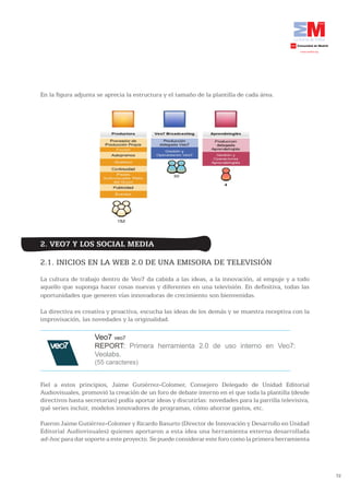 En la figura adjunta se aprecia la estructura y el tamaño de la plantilla de cada área.




2. VEO7 Y LOS SOCIAL MEDIA

2.1. INICIOS EN LA WEB 2.0 DE UNA EMISORA DE TELEVISIÓN
La cultura de trabajo dentro de Veo7 da cabida a las ideas, a la innovación, al empuje y a todo
aquello que suponga hacer cosas nuevas y diferentes en una televisión. En definitiva, todas las
oportunidades que generen vías innovadoras de crecimiento son bienvenidas.

La directiva es creativa y proactiva, escucha las ideas de los demás y se muestra receptiva con la
improvisación, las novedades y la originalidad.

                    Veo7 veo7
                    REPORT: Primera herramienta 2.0 de uso interno en Veo7:
                    Veolabs.
                    (55 caracteres)


Fiel a estos principios, Jaime Gutiérrez-Colomer, Consejero Delegado de Unidad Editorial
Audiovisuales, promovió la creación de un foro de debate interno en el que toda la plantilla (desde
directivos hasta secretarias) podía aportar ideas y discutirlas: novedades para la parrilla televisiva,
qué series incluir, modelos innovadores de programas, cómo ahorrar gastos, etc.

Fueron Jaime Gutiérrez-Colomer y Ricardo Basurto (Director de Innovación y Desarrollo en Unidad
Editorial Audiovisuales) quienes aportaron a esta idea una herramienta externa desarrollada
ad-hoc para dar soporte a este proyecto. Se puede considerar este foro como la primera herramienta




                                                                                                          72
 
