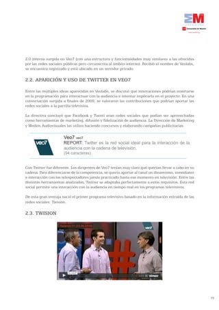 2.0 interna surgida en Veo7 (con una estructura y funcionalidades muy similares a las ofrecidas
por las redes sociales públicas pero circunscrita al ámbito interno). Recibió el nombre de Veolabs,
se encuentra registrado y está ubicado en un servidor privado.

2.2. APARICIÓN Y USO DE TWITTER EN VEO7

Entre las múltiples ideas aparecidas en Veolabs, se discutió qué innovaciones podrían insertarse
en la programación para interactuar con la audiencia e intentar implicarla en el proyecto. En una
conversación surgida a finales de 2009, se valoraron las contribuciones que podrían aportar las
redes sociales a la parrilla televisiva.

La directiva concluyó que Facebook y Tuenti eran redes sociales que podían ser aprovechadas
como herramientas de marketing, difusión y fidelización de audiencia. La Dirección de Marketing
y Medios Audiovisuales las utiliza haciendo concursos y elaborando campañas publicitarias.

                      Veo7 veo7
                      REPORT: Twitter es la red social ideal para la interacción de la
                      audiencia con la cadena de televisión.
                      (94 caracteres)


Con Twitter fue diferente. Los dirigentes de Veo7 tenían muy claro qué querían llevar a cabo en su
cadena. Para diferenciarse de la competencia, se quería aportar al canal un dinamismo, inmediatez
e interacción con los telespectadores jamás practicado hasta ese momento en televisión. Entre las
distintas herramientas analizadas, Twitter se adaptaba perfectamente a estos requisitos. Esta red
social permite una interacción con la audiencia en tiempo real en los programas televisivos.

De esta gran ventaja nació el primer programa televisivo basado en la información extraída de las
redes sociales: Twision.

2.3. TWISION




                                                                                                      73
 
