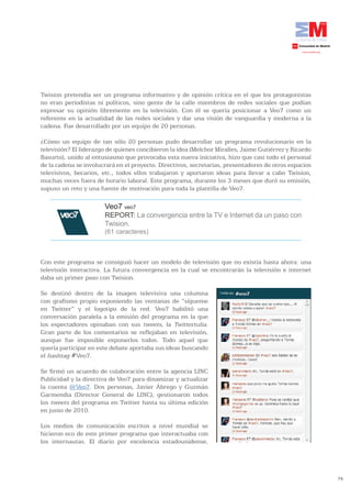 Twision pretendía ser un programa informativo y de opinión crítica en el que los protagonistas
no eran periodistas ni políticos, sino gente de la calle miembros de redes sociales que podían
expresar su opinión libremente en la televisión. Con él se quería posicionar a Veo7 como un
referente en la actualidad de las redes sociales y dar una visión de vanguardia y moderna a la
cadena. Fue desarrollado por un equipo de 20 personas.

¿Cómo un equipo de tan sólo 20 personas pudo desarrollar un programa revolucionario en la
televisión? El liderazgo de quienes concibieron la idea (Melchor Miralles, Jaime Gutiérrez y Ricardo
Basurto), unido al entusiasmo que provocaba esta nueva iniciativa, hizo que casi todo el personal
de la cadena se involucrará en el proyecto. Directivos, secretarias, presentadores de otros espacios
televisivos, becarios, etc., todos ellos trabajaron y aportaron ideas para llevar a cabo Twision,
muchas veces fuera de horario laboral. Este programa, durante los 3 meses que duró su emisión,
supuso un reto y una fuente de motivación para toda la plantilla de Veo7.

                       Veo7 veo7
                       REPORT: La convergencia entre la TV e Internet da un paso con
                       Twision.
                       (61 caracteres)



Con este programa se consiguió hacer un modelo de televisión que no existía hasta ahora: una
televisión interactiva. La futura convergencia en la cual se encontrarán la televisión e internet
daba un primer paso con Twision.

Se destinó dentro de la imagen televisiva una columna
con grafismo propio exponiendo las ventanas de “sígueme
en Twitter” y el logotipo de la red. Veo7 habilitó una
conversación paralela a la emisión del programa en la que
los espectadores opinaban con sus tweets, la Twittertulia.
Gran parte de los comentarios se reflejaban en televisión,
aunque fue imposible exponerlos todos. Todo aquel que
quería participar en este debate aportaba sus ideas buscando
el hashtag #Veo7.

Se firmó un acuerdo de colaboración entre la agencia LINC
Publicidad y la directiva de Veo7 para dinamizar y actualizar
la cuenta @Veo7. Dos personas, Javier Ábrego y Guzmán
Garmendia (Director General de LINC), gestionaron todos
los tweets del programa en Twitter hasta su última edición
en junio de 2010.

Los medios de comunicación escritos a nivel mundial se
hicieron eco de este primer programa que interactuaba con
los internautas. El diario por excelencia estadounidense,




                                                                                                       74
 