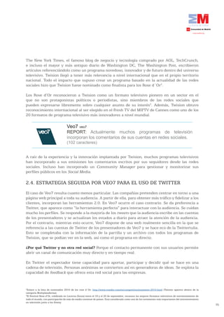 The New York Times, el famoso blog de negocio y tecnología comprado por AOL, TechCrunch,
e incluso el mayor y más antiguo diario de Washington DC, The Washington Post, escribieron
artículos referenciándolo como un programa novedoso, innovador y de futuro dentro del universo
televisivo. Twision llegó a tener más relevancia a nivel internacional que en el propio territorio
nacional. Todo el impacto que supuso crear un programa basado en la actualidad de las redes
sociales hizo que Twision fuese nominado como finalista para los Rose d´Or2.

Los Rose d’Or reconocieron a Twision como un formato televisivo pionero en un sector en el
que no son protagonistas políticos o periodistas, sino miembros de las redes sociales que
pueden expresarse libremente sobre cualquier asunto de su interés3. Además, Twision obtuvo
reconocimiento internacional al ser elegido en el Fresh TV del MIPTV de Cannes como uno de los
20 formatos de programa televisivo más innovadores a nivel mundial.

                                   Veo7 veo7
                                   REPORT: Actualmente muchos programas de televisión
                                   incorporan los comentarios de sus cuentas en redes sociales.
                                   (102 caracteres)


A raíz de la experiencia y la innovación implantada por Twision, muchos programas televisivos
han incorporado a sus emisiones los comentarios escritos por sus seguidores desde las redes
sociales. Incluso han incorporado un Community Manager para gestionar y monitorizar sus
perfiles públicos en los Social Media.

2.4. ESTRATEGIA SEGUIDA POR VEO7 PARA EL USO DE TWITTER
El caso de Veo7 resulta cuanto menos particular. Las compañías pretenden centrar en torno a una
página web principal a toda su audiencia. A partir de ella, para obtener más tráfico y fidelizar a los
clientes, incorporan las herramientas 2.0. En Veo7 ocurre el caso contrario. Se da preferencia a
Twitter, que aparece como “la herramienta perfecta” para interactuar con la audiencia. Se cuidan
mucho los perfiles. Se responde a la mayoría de los tweets que la audiencia escribe en las cuentas
de los presentadores y se actualizan los estados a diario para atraer la atención de la audiencia.
Por el contrario, mientras esto ocurre, Veo7 dispone de una web realmente sencilla en la que se
referencia a las cuentas de Twitter de los presentadores de Veo7 y se hace eco de la Twittertulia.
Esto se completaba con la información de la parrilla y un archivo con todos los programas de
Twision, que se podían ver en la web, así como el programa en directo.

¿Por qué Twitter y no otra red social? Porque el contacto permanente con sus usuarios permite
abrir un canal de comunicación muy directo y en tiempo real.

En Twitter el espectador tiene capacidad para aportar, participar y decidir qué se hace en una
cadena de televisión. Personas anónimas se convierten así en generadoras de ideas. Se explota la
capacidad de feedback que ofrece esta red social para las empresas.


2
 Enlace a la lista de nominados 2010 de los rose d´Or: http://www.rosedor.com/en/competition/nominees-2010.html (Twision aparece dentro de la
categoría Multiplataforma).
3
 El Festival Rose d’Or, celebrado en Lucerna (Suiza) entre el 18 y el 20 de septiembre, reconoce los mejores formatos televisivos de entretenimiento de
todo el mundo, con participación de más de medio centenar de países. Está considerado como uno de los certámenes más importantes del entretenimiento
en televisión junto a los Emmy.
                                                                                                                                                          75
 