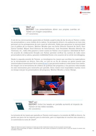 Veo7 veo7
                             REPORT: Los presentadores abren sus propias cuentas en
                             Twitter con imagen corporativa.
                             (77 caracteres)


A raíz de las conversaciones aparecidas en Veolabs surgió la idea de dar de alta en Twitter a todos
los presentadores y caras visibles de la cadena. Se perseguiría ofrecer a la audiencia un trato más
personal con los protagonistas de este canal de televisión. Había que garantizar la interactividad
con el público de la emisora. Melchor Miralles (por esa fecha Director General de Veo7), Paco
García Caridad, Miguel Toral (Director de Informativos), Juan Fernández Miranda (Director de
7noticias), etc., todos ellos pasaron a tener cuenta en Twitter con el aspecto e identidad de Veo7.
Un acuerdo de colaboración firmado con Twitter permitió verificar las cuentas de todos estos
presentadores de la cadena, ganando credibilidad frente a los usuarios de la red de microblogging.

Desde la segunda emisión de Twision, se introdujeron los tweets que escribían los espectadores
en la retransmisión en directo. Para ello, se creó en un fin de semana un gestor puente que
monitorizaba el tweetstream4 de la cuenta @veo7 y que permitía moderar y seleccionar esos tweets.
Se integró con la herramienta de créditos de grafismo del programa y una persona seleccionaba
los más interesantes para mostrarlos por pantalla. Estos tweets eran respondidos muchas veces
en tiempo real por los presentadores del programa: Melchor Miralles y Javier Ábrego.




                                  Veo7 veo7
                                  REPORT: Incluir los tweets en pantalla aumentó el impacto de
                                  Twision en las redes sociales.
                                  (82 caracteres)


La inclusión de los tweets por pantalla en Twision restó espacio a la emisión de SMS en directo. Se
perdía una parte de los ingresos para la televisión, pero se impactaba en muchos más usuarios y
se aumentaba la cuota de share5.


4
 Página de Twitter en la que se muestran los tweets que escribe el dueño de la cuenta y los de los usuarios a los que sigue.
5
 Cifra que indica el porcentaje de hogares o espectadores que están viendo un programa de televisión sobre el total que durante la emisión tiene
encendido su televisor.
                                                                                                                                                   76
 