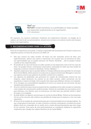 Veo7 veo7
                                    REPORT: Existen beneficios no cuantificables en redes sociales
                                    que repercuten positivamente en la organización.
                                    (102 caracteres)


Por supuesto, los criterios cualitativos recibieron una importancia relevante. La imagen de la
cadena, así como la de sus presentadores, alcanzó una cercanía y un carácter mucho más humano
frente a los espectadores.

3. RECOMENDACIONES PARA LA ACCIÓN
Fruto de la experiencia acumulada, el equipo responsable del lanzamiento de Twision remarca los
siguientes puntos a la hora de acercarse a la Web 2.0:

•	     Hay	 que	 conocer	 las	 redes	 sociales.	 No	 basta	 con	 leer	 manuales	 acerca	 de	 ellas,	 sino	
       experimentarlas, abrirse una cuenta e interactuar con la gente que se encuentra en ellas.
       Las oportunidades que se pueden alcanzar con Twitter, Facebook… sólo se pueden evaluar
       cuando las has experimentado.
•	     El	estudio	de	los	casos	de	fracaso	en	redes	sociales	es	tan	importante	como	el	de	los	casos	de	
       éxito. Se pueden extraer conclusiones interesantes analizando los fallos que han tenido las
       empresas al abrirse cuentas en Facebook, Twitter, MySpace…6
•	     Aquellos	empresarios	que	no	puedan	dedicar	el	tiempo	suficiente	para	aprender	los	entresijos	
       de los Social Media, deben ponerse en manos de un experto (Community Manager) o contratar
       una agencia externa que gestione los perfiles sociales de la empresa.
•	     Las	 agencias	 de	 publicidad,	 que	 gestionan	 los	 canales	 de	 comunicación	 externa	 de	 una	
       empresa, saben dinamizar las cuentas en las redes sociales, saben interactuar con los
       seguidores y conocen el medio. Son la opción más segura para fidelizar clientes a la compañía.
•	     Si	se	consigue	una	comunidad	de	seguidores	en	torno	a	la	cuenta	de	una	red	social,	hay	que	
       atenderla permanentemente.
•	     Un	error	común	en	el	que	recaen	la	mayoría	de	las	compañías	en	las	redes	sociales	es	utilizarlas	
       como medios de comunicación unidireccionales. Postear las novedades de una empresa sirve
       para informar a tus clientes, pero no interactuar con ellos hace que pierdan interés y dejen
       de seguir a la compañía.
•	     Se	debe	definir	un	objetivo	concreto	para	el	uso	de	los	Social	Media.	Utilizar	las	herramientas	
       2.0 sin un fin concreto sólo conlleva una pérdida de tiempo para la empresa y crea una mala
       reputación.
•	     El	futuro	de	los	medios	de	comunicación	pasa	por	la	interactividad	con	los	telespectadores.	Ya	
       que a largo plazo la televisión, la radio, la prensa e internet convergerán, la manera de atraer
       público hacia los contenidos de un medio será a través del posicionamiento que éste tenga
       en los usuarios. Gran parte de este posicionamiento se conseguirá mediante la reputación
       corporativa que consiga una cadena televisiva en los Social Media.




6
 Un ejemplo ilustrativo se puede observar en la campaña orquestada por los fans de GAP en Twitter y Facebook en contra del nuevo diseño del logotipo de
esta marca de ropa: http://www.elpais.com/articulo/internacional/GAP/retira/nuevo/logo/presion/redes/sociales/elpepuint/20101012elpepuint_12/Tes).
                                                                                                                                                          78
 