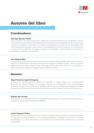 Autores del libro

Coordinadores:
Santiago Iglesias Pradas
Doctor Ingeniero de Telecomunicación y MBA por la Universidad Politécnica de Madrid. Profesor
de Organización de Empresas del Departamento de Ingeniería de Organización de la Universidad
Politécnica de Madrid. Desarrolla su actividad investigadora en el área de las tecnologías de la
información para la gestión empresarial y ha participado en distintos proyectos de investigación
e innovación con empresas, así como en programas nacionales e internacionales. Es profesor de
postgrado en distintas universidades.



José	Manuel	Más
Doctorando en la Universidad Rey Juan Carlos, Licenciado en Marketing por ESIC, Senior executive
Program en ESADE Business School, Entreprenour Program en Babson College. Director General
Regional de Storm para España, Chile y Colombia (Grupo Nostrum). Profesor de postgrado en
ESIC y director del Master en Digital Business (MDB) en ESIC.


Autores:
Ángel	Francisco	Agudo	Peregrina
Ingeniero de Telecomunicación. Máster en Domótica y Hogar Digital por la Universidad
Politécnica de Madrid. Máster en Economía y Gestión de la Innovación de las Universidades
Autónoma, Complutense y Politécnica de Madrid. Desarrolla su actividad investigadora en el área
de Creación de Empresas y Tecnologías de la Información de Soporte a la Gestión Empresarial.



Rodolfo Box Castilla
Investigador en el Departamento de Ingeniería de Organización, Administración de Empresas y
Estadística, Universidad Politécnica de Madrid.




Julián	Chaparro	Peláez
Doctor Ingeniero de Telecomunicación. Profesor de Organización de Empresas del Departamento
de Ingeniería de Organización de la Universidad Politécnica de Madrid. Desarrolla su actividad
investigadora en el área de Sistemas y Tecnologías de la Información de Soporte a la Gestión
Empresarial.


                                                                                                   79
 