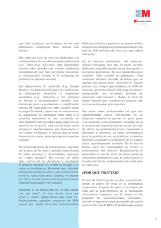 que sólo habitaban en la mente de los más         dedicado a definir y gestionar la presencia de la
ambiciosos futurólogos hace apenas una            empresa en esta popular (populosa también, con
década.                                           más de 500 millones de usuarios registrados)
                                                  red social.
Hay toda una serie de servicios dedicados a la
transmisión en directo de contenido audiovisual   En el entorno profesional, sin embargo,
(e.g. Lifestream, UStream, Qik) disponibles       cobran relevancia otro tipo de redes sociales
incluso sobre plataformas móviles modernas        dedicadas específicamente en su concepción a
(smartphones) que han permitido reinventar        la relación profesional. En este ámbito destacan
la comunicación interna o el marketing de         LinkedIn líder mundial sin paliativos-, Xing
producto en algunos sectores.                     -empresa alemana cotizada en bolsa- que ha
                                                  logrado una penetración relevante en España
Los agregadores de contenido (e.g. Google         gracias a la compra que realizara en 2007 de
Reader), las herramientas para la clasificación   Neurona -proyecto español del grupo Intercom-
de información mediante el etiquetado             inaugurando una estrategia decidida de
semántico (e.g. delicious) o los procesos         expansión internacional y Viadeo, el actor de
de filtraje y recomendación sociales (e.g.        origen francés que mantiene su pujanza aún
elementos para la puntuación o cualificación      con una estrategia como seguidor.
manual de contenidos en redes sociales como
la propia Facebook, o sistemas con mecanismos     Son estas redes profesionales las que han
de asignación de autoridad como digg o el         experimentado mayor crecimiento en su
conocido menéame) se han convertido en            adopción empresarial gracias en gran parte
instrumentos indispensables para lidiar con un    a la situación socio-económica derivada de la
entorno en el que la información fluye como       crisis que aún experimentamos: en un mercado
el agua en una inundación, por todas partes y     de oferta, los profesionales han comenzado a
sin control resultando, lo mismo que en estos     descubrir el potencial de estas herramientas
desastres naturales, poco apta para el consumo    para la gestión de sus expectativas y carreras
humano.                                           laborales mediante la explotación de un capital
                                                  social aparentemente olvidado. De la misma
Por encima de todas las herramientas, salvando    forma, entre los responsables de RR.HH. y
con el paso de los años cualquier especificidad   profesionales del “talento” (headhunters) se
de otros servicios o comunidades, aparecen        generaliza el uso de estos servicios como un
las “redes sociales”. Por encima de todas         valiosísimo instrumento para la identificación y
ellas, convertida en plataforma y desafiando      la selección de los profesionales más indicados
el dominio absoluto en la Red de Google y su      en cada caso.
industria publicitaria, Facebook que, salvando
fenómenos locales en sitios como China, Rusia,    ¿POR QUÉ TWITTER?
Brasil o, hasta hace poco, España, se impone
en todo el mundo como entorno prácticamente       El caso de Twitter puede resultar más peculiar.
único de interacción y de relación.               Desde el punto de vista de la informática
                                                  corporativa, después de pasar a principios de
Facebook se ha convertido en “el sitio donde      siglo por la gran promesa de la mensajería
hay que estar”, el sitio donde tiene que          instantánea, integrada con el tiempo en los
estar tu marca, donde tienes que estar tú...      paquetes de “comunicaciones unificadas”,
Prácticamente cualquier propuesta de SMM          iniciado el segundo lustro de este década con la
pasará por algún elemento exclusivamente          nueva retórica de la Web 2.0, poco tiempo pasaría



                                                                                                      8
 