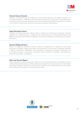 Antonio	Fumero	Reverón
Ingeniero de Telecomunicación y MBA por la Universidad Politécnica de Madrid. Colabora con
la Cátedra Telefónica - UPM para Internet de Nueva Generación y el Grupo de Tecnologías de la
Información para la Gestión Empresarial. Es Socio fundador de Win-Win Consultores y colabora
con la firma de selección de personal y desarrollo profesional TalentBrokers.




Ángel	Hernández	García
Ingeniero de Telecomunicación. Máster SAP en Sistemas de Información Integrados. Profesor
ayudante en el Departamento de Ingeniería de Organización de la Universidad Politécnica de
Madrid. Desarrolla su actividad investigadora en las áreas de Adopción de Tecnologías y Comercio
Electrónico.



Antonio Hidalgo Nuchera
Doctor en Ingeniería Industrial. Profesor Titular de Organización de Empresas, Universidad
Politécnica de Madrid. Director del grupo de investigación en Innovación, Propiedad Industrial
y Política Tecnológica (INNOPRO). Ha participado en diferentes proyectos financiados por
la Comisión Europea y organismos nacionales sobre innovación tecnológica, transferencia y
desarrollo de políticas tecnológicas.



Félix	José	Pascual	Miguel
Doctor Ingeniero de Telecomunicación. MBA por la Universidad Politécnica de Madrid. Profesor
de Organización de Empresas del Departamento de Ingeniería de Organización de la Universidad
Politécnica de Madrid. Desarrolla su actividad investigadora en el área de Sistemas y Tecnologías
de la Información de Soporte a la Gestión Empresarial.




                                                                                                    80
 