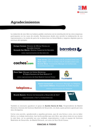 Agradecimientos

La redacción de este libro no hubiera podido concluirse sin la contribución de las cinco empresas
participantes en los casos de estudio. Reconocemos desde esta sección la colaboración de sus
representantes y la cesión de parte de su know-how en Social Media y negocios digitales para la
escritura del ejemplar:


   Enrique Coronas: Director de Oficina Técnica en
                    Barrabés Internet
   Fernando	San	Martín:	Director Comercial de Barrabés
              como representantes de Barrabes.biz


                                    Iñaki Arrola: CEO en Coches.com & autodescuento.com
                                    Nuño López: CTO en Coches.com & autodescuento.com
                                    Ricardo Mena: Community Manager en Coches.com
                                    & autodescuento.com.


    Óscar Ugaz: Manager de Online Marketing
                & Digital Business del Real Madrid C.F.
        como representante del Real Madrid Club de Fútbol


                                     Daniel Canomanuel: e-Commerce Manager en Telepizza
                                      Juan Andrés Milleiro: Responsable de Redes Sociales
                                               ambos representantes de Telepizza


   Ricardo Basurto: Director de Innovación y Desarrollo de Veo7
                representando a Veo7 y Unidad Editorial.



También es necesario agradecer el apoyo de Aurelio García de Sola, Vicepresidente de Madrid
Network y Gerente del Instituto Madrileño de Desarrollo, sin duda, quien primero apostó por esta
obra divulgativa.

Cerrar esta sección, agradeciendo a aquellas personas, que de una forma u otra, con su labor
diaria y su trabajo meticuloso, han hecho posible que este libro, que ahora tiene en sus manos
(o más bien, en su pantalla) sea una realidad; especialmente a todo el equipo de Instituto
Madrileño de Desarrollo, de Madrid Network, así como de Ruiz Nicoli Lineas.

                                   GRACIAS A TODOS
                                                                                                    81
 