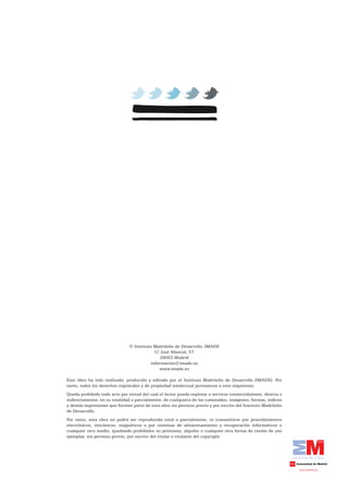 © Instituto Madrileño de Desarrollo. IMADE
                                            C/ José Abascal, 57
                                               28003 Madrid
                                          información@imade.es
                                              www.imade.es

Este libro ha sido realizado, producido y editado por el Instituto Madrileño de Desarrollo (IMADE). Por
tanto, todos los derechos registrales y de propiedad intelectual pertenecen a este organismo.
Queda prohibido todo acto por virtud del cual el lector pueda explotar o servirse comercialmente, directa o
indirectamente, en su totalidad o parcialmente, de cualquiera de los contenidos, imágenes, formas, índices
y demás expresiones que formen parte de esta obra sin permiso previo y por escrito del Instituto Madrileño
de Desarrollo.
Por tanto, esta obra no podrá ser reproducida total o parcialmente, ni transmitirse por procedimientos
electrónicos, mecánicos, magnéticos o por sistemas de almacenamiento y recuperación informáticos o
cualquier otro medio, quedando prohibidos su préstamo, alquiler o cualquier otra forma de cesión de uso
ejemplar, sin permiso previo, por escrito del titular o titulares del copyright
 
