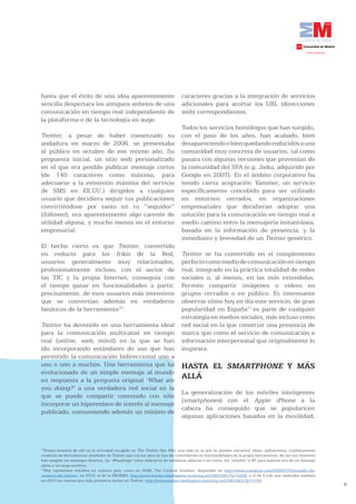hasta que el éxito de una idea aparentemente                                  caracteres gracias a la integración de servicios
sencilla despertara los antiguos anhelos de una                               adicionales para acortar los URL (direcciones
comunicación en tiempo real independiente de                                  web) correspondientes.
la plataforma o de la tecnología en auge.
                                                                              Todos los servicios homólogos que han surgido,
Twitter, a pesar de haber comenzado su                                        con el paso de los años, han acabado, bien
andadura en marzo de 2006, se presentaba                                      desapareciendo o bien quedando reducidos a una
al público en octubre de ese mismo año. Su                                    comunidad muy concreta de usuarios, tal como
propuesta inicial, un sitio web personalizado                                 pasara con algunas versiones que provenían de
en el que era posible publicar mensaje cortos                                 la comunidad del SFA (e.g. Jaiku, adquirido por
(de 140 caracteres como máximo, para                                          Google en 2007). En el ámbito corporativo ha
adecuarse a la extensión máxima del servicio                                  tenido cierta aceptación Yammer, un servicio
de SMS en EE.UU.) dirigidos a cualquier                                       específicamente concebido para ser utilizado
usuario que decidiera seguir tus publicaciones                                en entornos cerrados, en organizaciones
convirtiéndose por tanto en tu “seguidor”                                     empresariales que decidieran adoptar una
(follower), era aparentemente algo carente de                                 solución para la comunicación en tiempo real a
utilidad alguna, y mucho menos en el entorno                                  medio camino entre la mensajería instantánea,
empresarial.                                                                  basada en la información de presencia, y la
                                                                              inmediatez y brevedad de un Twitter genérico.
El hecho cierto es que Twitter, convertido
en reducto para los frikis de la Red,                                         Twitter se ha convertido en el complemento
usuarios generalmente muy relacionados,                                       perfecto como medio de comunicación en tiempo
profesionalmente incluso, con el sector de                                    real, integrado en la práctica totalidad de redes
las TIC y la propia Internet, conseguía con                                   sociales o, al menos, en las más extendidas.
el tiempo ganar en funcionalidades a partir,                                  Permite compartir imágenes o vídeos en
precisamente, de esos usuarios más intensivos                                 grupos cerrados o en público. Es interesante
que se convertían además en verdaderos                                        observar cómo hoy en día este servicio, de gran
fanáticos de la herramienta10.                                                popularidad en España11 es parte de cualquier
                                                                              estrategia en medios sociales, más incluso como
Twitter ha devenido en una herramienta ideal                                  red social en la que construir una presencia de
para la comunicación multicanal en tiempo                                     marca que como el servicio de comunicación e
real (online, web, móvil) en la que se han                                    información interpersonal que originalmente lo
ido incorporando estándares de uso que han                                    inspirara.
permitido la comunicación bidireccional uno a
uno o uno a muchos. Una herramienta que ha                                    HASTA EL SMARTPHONE Y MÁS
evolucionado de un simple mensaje al mundo
en respuesta a la pregunta original ‘What are
                                                                              ALLÁ
you doing?’ a una verdadera red social en la
                                                                              La generalización de los móviles inteligentes
que se puede compartir contenido con sólo
                                                                              (smartphones) con el Apple iPhone a la
incorporar un hiperenlace de interés al mensaje
                                                                              cabeza ha conseguido que se popularicen
publicado, consumiendo además un mínimo de
                                                                              algunas aplicaciones basadas en la movilidad,



10
  Buena muestra de ello es la actividad recogida en The Twitter Fan Wiki, una wiki en la que se pueden encontrar ideas, aplicaciones, combinaciones
creativas de herramientas alrededor de Twitter que con los años se han ido convirtiendo en funcionalidades de la propia herramienta: de ese uso intensivo
han surgido los mensajes directos, las ‘#hashtags’ como indicativo de temáticas abiertas o en curso, los ‘retwitts’ o RT para hacerse eco de un mensaje
ajeno y un largo etcétera.
11
  Hay numerosos estudios en nuestro país, como en 2008, The Cocktail Analisys, disponible en http://www.tcanalysis.com/2008/07/22/estudio-de-
usuarios-de-twitter/; en 2010, el de la FECEMD, http://www.market-intelligence.eurorscg.es/23063AB1/?p=5248; o el de E.Life que analizaba también
en 2010 las marcas que más presencia tenían en Twitter, http://www.market-intelligence.eurorscg.es/23063AB1/?p=4154.
                                                                                                                                                            9
 