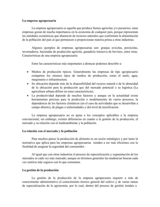 La empresa agropecuaria
La empresa agropecuaria es aquella que produce bienes agrícolas y/o pecuarios; estas
empresas gozan de mucha importancia en la economía de cualquier país, porque representan
las entidades económicas que abastecen de recursos naturales que conforman la alimentación
de la población del país al que pertenecen o proporcionan materia prima a otras industrias.
Algunos ejemplos de empresas agropecuarias son: granjas avícolas, porcícolas,
invernaderos, haciendas de producción agrícola, ganadería intensiva de bovinos, entre otras.
Características de una empresa agropecuaria
Entre las características más importantes a destacar podemos describir a:
 Medios de producción típicos. Generalmente las empresas de tipo agropecuario
comparten los mismos tipos de medios de producción, como el suelo, agua,
maquinaria o infraestructura.
 Su ubicación depende más de la disponibilidad del recurso natural o de la idoneidad
de la ubicación para la producción que del mercado potencial o su logística (La
agricultura urbana difiere en estas características).
 La productividad depende de muchos factores y aunque en la actualidad existe
herramientas precisas para la predicción o modelamiento de varios procesos, la
dependencia de los factores climáticos (en el caso de actividades que se desarrollan a
campo abierto), de plagas o enfermedades y del nivel de tecnificación.
La empresa agropecuaria no es ajena a los conceptos aplicables a la empresa
convencional, sin embargo, existen diferencias en cuanto a la gestión de la producción, el
mercado y su relación con el medioambiente y la población.
La relación con el mercado y la población
Para muchos países la producción de alimento es un sector estratégico y por tanto la
normativa que aplica para las empresas agropecuarias tienden a ser más eficientes con la
finalidad de asegurar la seguridad del consumidor.
Al igual que con otras industrias el proceso de especialización y segmentación de los
mercados es cada vez más marcado; aunque en términos generales las tendencias buscan cada
vez sentirse más seguros con lo que consumen.
La gestión de la producción
La gestión de la producción de la empresa agropecuaria requiere a más de
conocimiento administrativo el conocimiento técnico general del cultivo y de varias ramas
de especialización de la agronomía, por lo cual, dentro del proceso de gestión tienden a
 